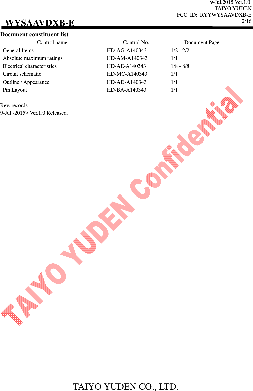9-Jul.2015 Ver.1.0 TAIYO YUDEN FCC  ID:  RYYWYSAAVDXB-E      2/16  TAIYO YUDEN CO., LTD. WYSAAVDXB-E Document constituent list Control name  Control No.  Document Page General Items  HD-AG-A140343  1/2 - 2/2 Absolute maximum ratings  HD-AM-A140343  1/1 Electrical characteristics  HD-AE-A140343  1/8 - 8/8 Circuit schematic  HD-MC-A140343  1/1 Outline / Appearance  HD-AD-A140343  1/1 Pin Layout  HD-BA-A140343  1/1  Rev. records 9-Jul.-2015&gt; Ver.1.0 Released.                                   