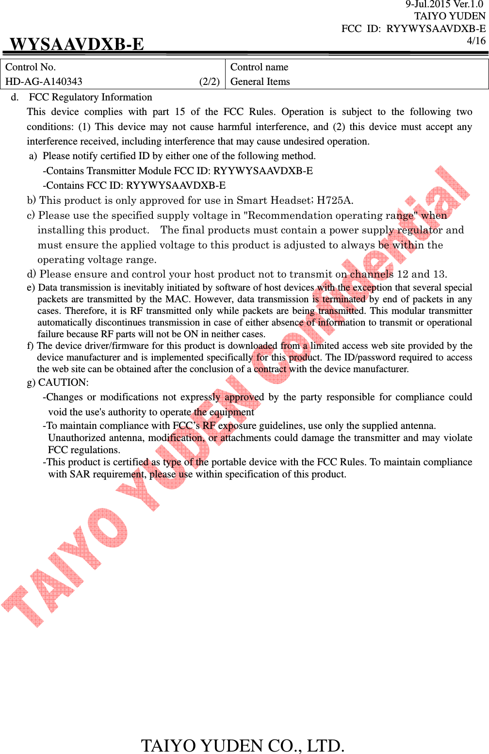 9-Jul.2015 Ver.1.0 TAIYO YUDEN FCC  ID:  RYYWYSAAVDXB-E      4/16  TAIYO YUDEN CO., LTD. WYSAAVDXB-E Control No. HD-AG-A140343                                            (2/2) Control name General Items d. FCC Regulatory Information This  device  complies  with  part  15  of  the  FCC  Rules.  Operation  is  subject  to  the  following  two conditions:  (1) This device may not  cause  harmful  interference,  and  (2)  this  device  must accept any interference received, including interference that may cause undesired operation. a) Please notify certified ID by either one of the following method. -Contains Transmitter Module FCC ID: RYYWYSAAVDXB-E -Contains FCC ID: RYYWYSAAVDXB-E b) This product is only approved for use in Smart Headset; H725A. c) Please use the specified supply voltage in &quot;Recommendation operating range&quot; when installing this product.    The final products must contain a power supply regulator and must ensure the applied voltage to this product is adjusted to always be within the operating voltage range. d) Please ensure and control your host product not to transmit on channels 12 and 13. e) Data transmission is inevitably initiated by software of host devices with the exception that several special packets are transmitted by the MAC. However, data transmission is terminated by end of packets in any cases. Therefore, it is RF transmitted only while packets are being transmitted. This modular transmitter automatically discontinues transmission in case of either absence of information to transmit or operational failure because RF parts will not be ON in neither cases. f) The device driver/firmware for this product is downloaded from a limited access web site provided by the device manufacturer and is implemented specifically for this product. The ID/password required to access the web site can be obtained after the conclusion of a contract with the device manufacturer. g) CAUTION: -Changes  or modifications not expressly approved by the party responsible for compliance could void the use&apos;s authority to operate the equipment -To maintain compliance with FCC’s RF exposure guidelines, use only the supplied antenna. Unauthorized antenna, modification, or attachments could damage the transmitter and may violate FCC regulations. -This product is certified as type of the portable device with the FCC Rules. To maintain compliance with SAR requirement, please use within specification of this product.                    