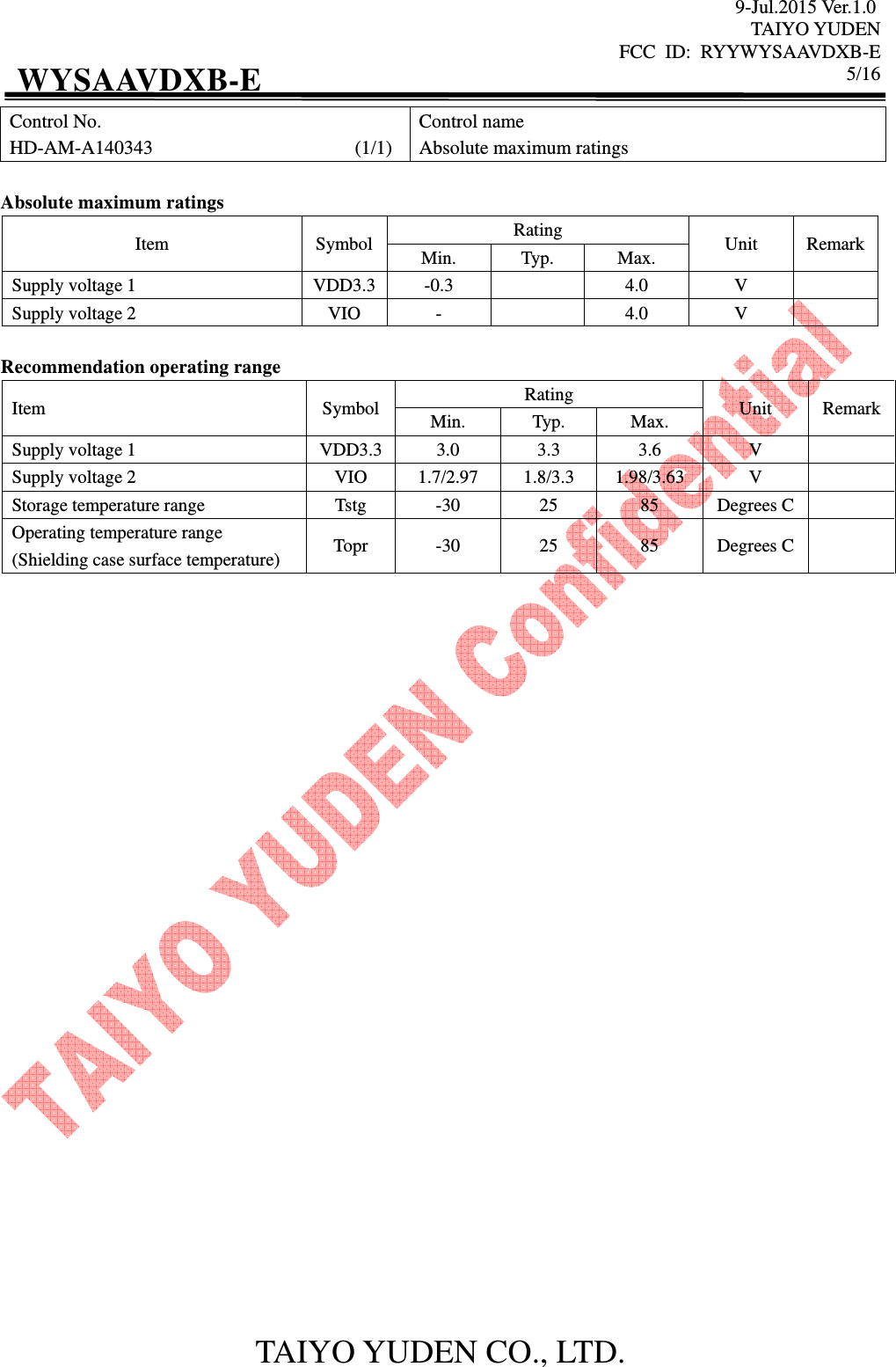 9-Jul.2015 Ver.1.0 TAIYO YUDEN FCC  ID:  RYYWYSAAVDXB-E      5/16  TAIYO YUDEN CO., LTD. WYSAAVDXB-E Control No. HD-AM-A140343                                          (1/1) Control name Absolute maximum ratings  Absolute maximum ratings Item  Symbol Rating  Unit  Remark Min.  Typ.  Max. Supply voltage 1  VDD3.3 -0.3    4.0  V   Supply voltage 2  VIO  -    4.0  V    Recommendation operating range Item  Symbol Rating  Unit  Remark Min.  Typ.  Max. Supply voltage 1  VDD3.3 3.0  3.3  3.6  V   Supply voltage 2  VIO  1.7/2.97  1.8/3.3  1.98/3.63  V   Storage temperature range  Tstg  -30  25  85  Degrees C  Operating temperature range (Shielding case surface temperature)  Topr  -30  25  85  Degrees C                              