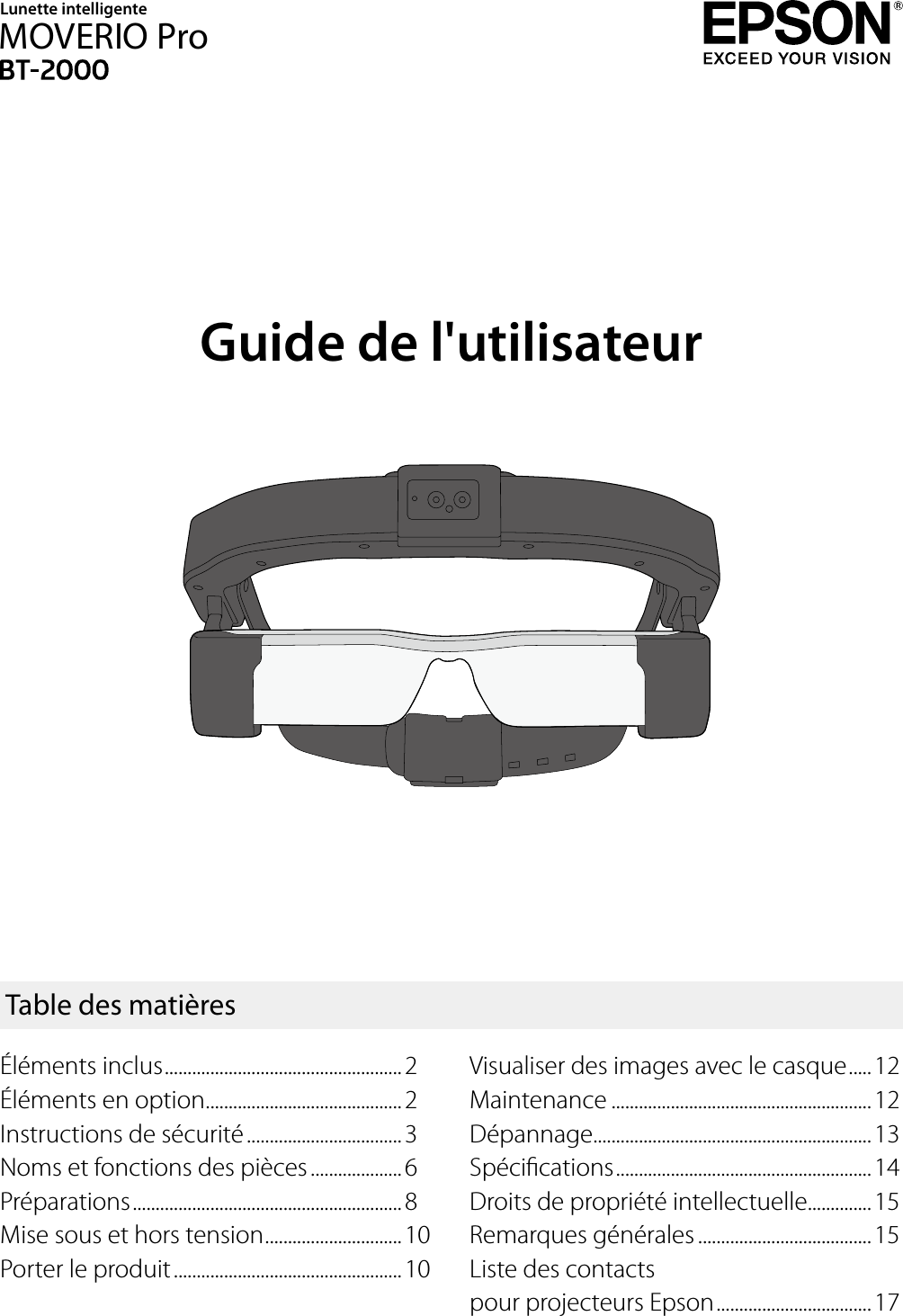Guide de l&apos;utilisateurVisualiser des images avec le casque .....12Maintenance .........................................................12Dépannage.............................................................13Spécications ........................................................14Droits de propriété intellectuelle..............15Remarques générales ......................................15Liste des contacts  pour projecteurs Epson ..................................17Table des matièresLunette intelligenteMOVERIO ProÉléments inclus ....................................................2Éléments en option ...........................................2Instructions de sécurité ..................................3Noms et fonctions des pièces ....................6Préparations ...........................................................8Mise sous et hors tension ..............................10Porter le produit ..................................................10