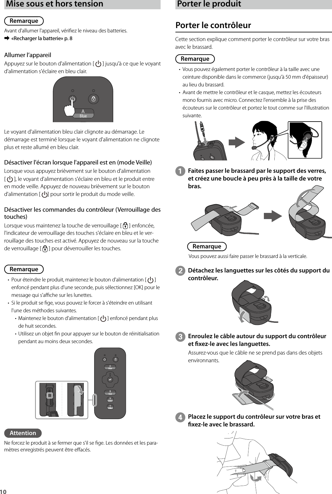 10 Mise sous et hors tensionRemarqueAvant d&apos;allumer l&apos;appareil, vériez le niveau des batteries. ➡«Recharger la batterie» p. 8Remarque• Pour éteindre le produit, maintenez le bouton d&apos;alimentation [   ] enfoncé pendant plus d&apos;une seconde, puis sélectionnez [OK] pour le message qui s&apos;ache sur les lunettes.• Si le produit se ge, vous pouvez le forcer à s&apos;éteindre en utilisant l&apos;une des méthodes suivantes.• Maintenez le bouton d&apos;alimentation [   ] enfoncé pendant plus de huit secondes.• Utilisez un objet n pour appuyer sur le bouton de réinitialisation pendant au moins deux secondes.Allumer l’appareilAppuyez sur le bouton d&apos;alimentation [   ] jusqu&apos;à ce que le voyant d&apos;alimentation s&apos;éclaire en bleu clair.Le voyant d&apos;alimentation bleu clair clignote au démarrage. Le démarrage est terminé lorsque le voyant d&apos;alimentation ne clignote plus et reste allumé en bleu clair.Désactiver l&apos;écran lorsque l&apos;appareil est en (mode Veille)Lorsque vous appuyez brièvement sur le bouton d&apos;alimentation  [   ], le voyant d&apos;alimentation s&apos;éclaire en bleu et le produit entre en mode veille. Appuyez de nouveau brièvement sur le bouton d&apos;alimentation [  ] pour sortir le produit du mode veille.Désactiver les commandes du contrôleur (Verrouillage des touches)Lorsque vous maintenez la touche de verrouillage [   ] enfoncée, l&apos;indicateur de verrouillage des touches s&apos;éclaire en bleu et le ver-rouillage des touches est activé. Appuyez de nouveau sur la touche de verrouillage [   ] pour déverrouiller les touches.AttentionNe forcez le produit à se fermer que s&apos;il se ge. Les données et les para-mètres enregistrés peuvent être eacés.Porter le produitPorter le contrôleurCette section explique comment porter le contrôleur sur votre bras avec le brassard.Remarque• Vous pouvez également porter le contrôleur à la taille avec une ceinture disponible dans le commerce (jusqu&apos;à 50 mm d&apos;épaisseur) au lieu du brassard.• Avant de mettre le contrôleur et le casque, mettez les écouteurs mono fournis avec micro. Connectez l&apos;ensemble à la prise des écouteurs sur le contrôleur et portez le tout comme sur l&apos;illustration suivante.AFaites passer le brassard par le support des verres, et créez une boucle à peu près à la taille de votre bras.BDétachez les languettes sur les côtés du support du contrôleur.CEnroulez le câble autour du support du contrôleur et xez-le avec les languettes.Assurez-vous que le câble ne se prend pas dans des objets environnants.DPlacez le support du contrôleur sur votre bras et xez-le avec le brassard.RemarqueVous pouvez aussi faire passer le brassard à la verticale.