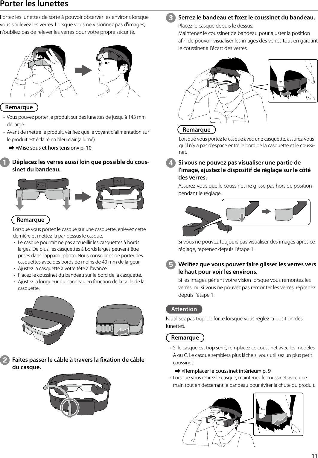 11 Porter les lunettesPortez les lunettes de sorte à pouvoir observer les environs lorsque vous soulevez les verres. Lorsque vous ne visionnez pas d&apos;images, n&apos;oubliez pas de relever les verres pour votre propre sécurité.Remarque• Vous pouvez porter le produit sur des lunettes de jusqu&apos;à 143 mm de large.• Avant de mettre le produit, vériez que le voyant d&apos;alimentation sur le produit est éclairé en bleu clair (allumé). ➡«Mise sous et hors tension» p. 10ADéplacez les verres aussi loin que possible du cous-sinet du bandeau.RemarqueLorsque vous portez le casque sur une casquette, enlevez cette dernière et mettez-la par-dessus le casque.• Le casque pourrait ne pas accueillir les casquettes à bords larges. De plus, les casquettes à bords larges peuvent être prises dans l&apos;appareil photo. Nous conseillons de porter des casquettes avec des bords de moins de 40 mm de largeur.• Ajustez la casquette à votre tête à l&apos;avance.• Placez le coussinet du bandeau sur le bord de la casquette.• Ajustez la longueur du bandeau en fonction de la taille de la casquette.CSerrez le bandeau et xez le coussinet du bandeau.Placez le casque depuis le dessus.Maintenez le coussinet de bandeau pour ajuster la position an de pouvoir visualiser les images des verres tout en gardant le coussinet à l&apos;écart des verres.RemarqueLorsque vous portez le casque avec une casquette, assurez-vous qu&apos;il n&apos;y a pas d&apos;espace entre le bord de la casquette et le coussi-net.DSi vous ne pouvez pas visualiser une partie de l&apos;image, ajustez le dispositif de réglage sur le côté des verres.Assurez-vous que le coussinet ne glisse pas hors de position pendant le réglage.Si vous ne pouvez toujours pas visualiser des images après ce réglage, reprenez depuis l&apos;étape 1.EVériez que vous pouvez faire glisser les verres vers le haut pour voir les environs.Si les images gênent votre vision lorsque vous remontez les verres, ou si vous ne pouvez pas remonter les verres, reprenez depuis l&apos;étape 1.BFaites passer le câble à travers la xation de câble du casque.AttentionN’utilisez pas trop de force lorsque vous réglez la position des lunettes.Remarque• Si le casque est trop serré, remplacez ce coussinet avec les modèles A ou C. Le casque semblera plus lâche si vous utilisez un plus petit coussinet. ➡«Remplacer le coussinet intérieur» p. 9• Lorsque vous retirez le casque, maintenez le coussinet avec une main tout en desserrant le bandeau pour éviter la chute du produit.