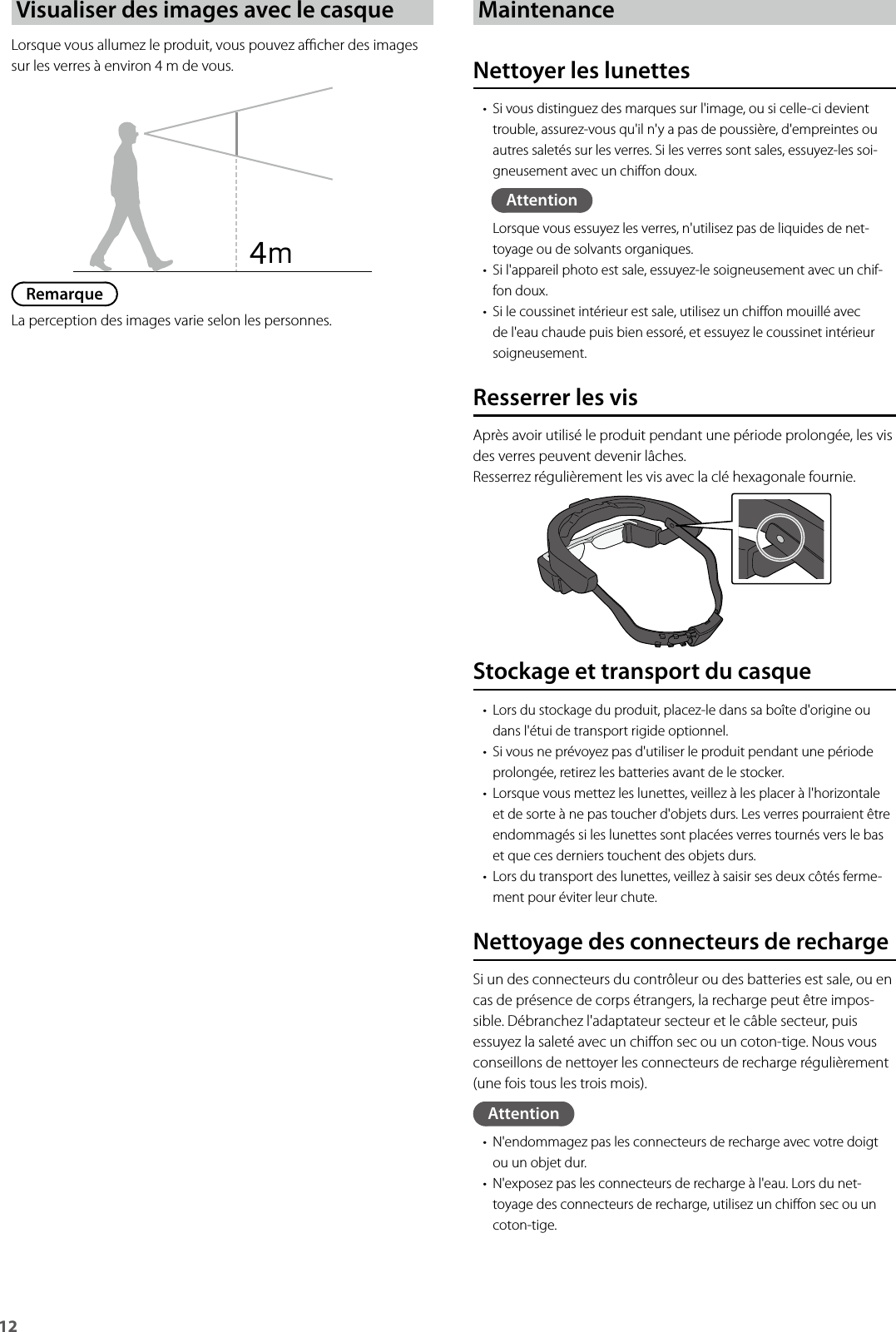 12Visualiser des images avec le casqueLorsque vous allumez le produit, vous pouvez acher des images sur les verres à environ 4 m de vous.RemarqueLa perception des images varie selon les personnes.MaintenanceNettoyer les lunettes• Si vous distinguez des marques sur l&apos;image, ou si celle-ci devient trouble, assurez-vous qu&apos;il n&apos;y a pas de poussière, d&apos;empreintes ou autres saletés sur les verres. Si les verres sont sales, essuyez-les soi-gneusement avec un chion doux.AttentionLorsque vous essuyez les verres, n&apos;utilisez pas de liquides de net-toyage ou de solvants organiques.• Si l&apos;appareil photo est sale, essuyez-le soigneusement avec un chif-fon doux.• Si le coussinet intérieur est sale, utilisez un chion mouillé avec de l&apos;eau chaude puis bien essoré, et essuyez le coussinet intérieur soigneusement.Resserrer les visAprès avoir utilisé le produit pendant une période prolongée, les vis des verres peuvent devenir lâches.Resserrez régulièrement les vis avec la clé hexagonale fournie.4ｍStockage et transport du casque• Lors du stockage du produit, placez-le dans sa boîte d&apos;origine ou dans l&apos;étui de transport rigide optionnel.• Si vous ne prévoyez pas d&apos;utiliser le produit pendant une période prolongée, retirez les batteries avant de le stocker.• Lorsque vous mettez les lunettes, veillez à les placer à l&apos;horizontale et de sorte à ne pas toucher d&apos;objets durs. Les verres pourraient être endommagés si les lunettes sont placées verres tournés vers le bas et que ces derniers touchent des objets durs.• Lors du transport des lunettes, veillez à saisir ses deux côtés ferme-ment pour éviter leur chute.Nettoyage des connecteurs de rechargeSi un des connecteurs du contrôleur ou des batteries est sale, ou en cas de présence de corps étrangers, la recharge peut être impos-sible. Débranchez l&apos;adaptateur secteur et le câble secteur, puis essuyez la saleté avec un chion sec ou un coton-tige. Nous vous conseillons de nettoyer les connecteurs de recharge régulièrement (une fois tous les trois mois).Attention• N&apos;endommagez pas les connecteurs de recharge avec votre doigt ou un objet dur.• N&apos;exposez pas les connecteurs de recharge à l&apos;eau. Lors du net-toyage des connecteurs de recharge, utilisez un chion sec ou un coton-tige.