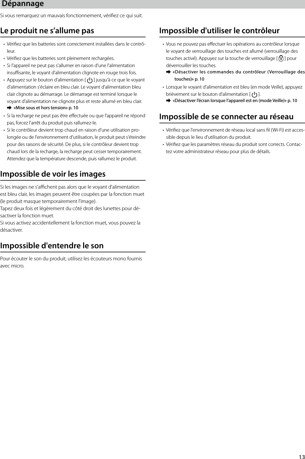 13DépannageSi vous remarquez un mauvais fonctionnement, vériez ce qui suit.Impossible d&apos;utiliser le contrôleur• Vous ne pouvez pas eectuer les opérations au contrôleur lorsque le voyant de verrouillage des touches est allumé (verrouillage des touches activé). Appuyez sur la touche de verrouillage [   ] pour déverrouiller les touches. ➡«Désactiver les commandes du contrôleur (Verrouillage des touches)» p. 10• Lorsque le voyant d&apos;alimentation est bleu (en mode Veille), appuyez brièvement sur le bouton d&apos;alimentation [   ]. ➡«Désactiver l’écran lorsque l’appareil est en (mode Veille)» p. 10Impossible de se connecter au réseau• Vériez que l&apos;environnement de réseau local sans l (Wi-Fi) est acces-sible depuis le lieu d&apos;utilisation du produit.• Vériez que les paramètres réseau du produit sont corrects. Contac-tez votre administrateur réseau pour plus de détails.Le produit ne s’allume pas• Vériez que les batteries sont correctement installées dans le contrô-leur.• Vériez que les batteries sont pleinement rechargées.• Si l&apos;appareil ne peut pas s&apos;allumer en raison d’une l&apos;alimentation insusante, le voyant d&apos;alimentation clignote en rouge trois fois.• Appuyez sur le bouton d&apos;alimentation [   ] jusqu&apos;à ce que le voyant d&apos;alimentation s&apos;éclaire en bleu clair. Le voyant d&apos;alimentation bleu clair clignote au démarrage. Le démarrage est terminé lorsque le voyant d&apos;alimentation ne clignote plus et reste allumé en bleu clair. ➡«Mise sous et hors tension» p. 10• Si la recharge ne peut pas être eectuée ou que l&apos;appareil ne répond pas, forcez l&apos;arrêt du produit puis rallumez-le.• Si le contrôleur devient trop chaud en raison d&apos;une utilisation pro-longée ou de l&apos;environnement d&apos;utilisation, le produit peut s&apos;éteindre pour des raisons de sécurité. De plus, si le contrôleur devient trop chaud lors de la recharge, la recharge peut cesser temporairement. Attendez que la température descende, puis rallumez le produit.Impossible de voir les imagesSi les images ne s&apos;achent pas alors que le voyant d&apos;alimentation est bleu clair, les images peuvent être coupées par la fonction muet (le produit masque temporairement l&apos;image).Tapez deux fois et légèrement du côté droit des lunettes pour dé-sactiver la fonction muet.Si vous activez accidentellement la fonction muet, vous pouvez la désactiver.Impossible d&apos;entendre le sonPour écouter le son du produit, utilisez les écouteurs mono fournis avec micro.