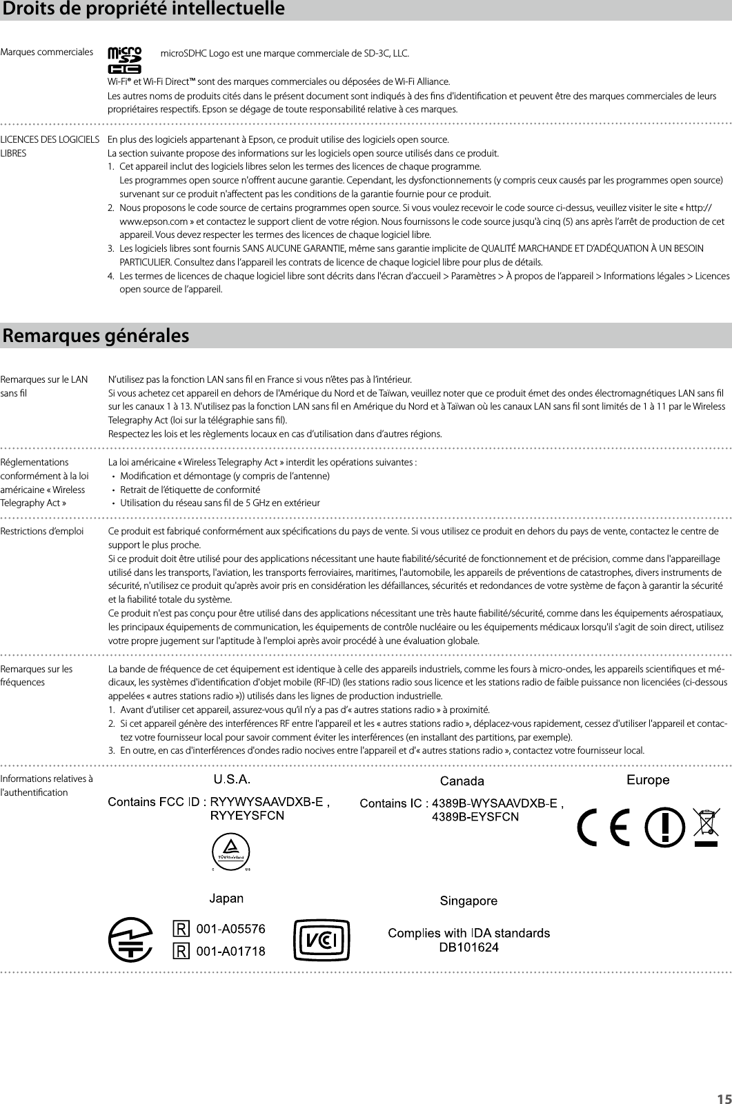 15Droits de propriété intellectuelleMarques commerciales microSDHC Logo est une marque commerciale de SD-3C, LLC.Wi-Fi® et Wi-Fi Direct™ sont des marques commerciales ou déposées de Wi-Fi Alliance.Les autres noms de produits cités dans le présent document sont indiqués à des ns d&apos;identication et peuvent être des marques commerciales de leurs propriétaires respectifs. Epson se dégage de toute responsabilité relative à ces marques.LICENCES DES LOGICIELS LIBRESEn plus des logiciels appartenant à Epson, ce produit utilise des logiciels open source.La section suivante propose des informations sur les logiciels open source utilisés dans ce produit.1.  Cet appareil inclut des logiciels libres selon les termes des licences de chaque programme. Les programmes open source n&apos;orent aucune garantie. Cependant, les dysfonctionnements (y compris ceux causés par les programmes open source) survenant sur ce produit n&apos;aectent pas les conditions de la garantie fournie pour ce produit.2.  Nous proposons le code source de certains programmes open source. Si vous voulez recevoir le code source ci-dessus, veuillez visiter le site « http://www.epson.com » et contactez le support client de votre région. Nous fournissons le code source jusqu&apos;à cinq (5) ans après l’arrêt de production de cet appareil. Vous devez respecter les termes des licences de chaque logiciel libre.3.  Les logiciels libres sont fournis SANS AUCUNE GARANTIE, même sans garantie implicite de QUALITÉ MARCHANDE ET D’ADÉQUATION À UN BESOIN PARTICULIER. Consultez dans l’appareil les contrats de licence de chaque logiciel libre pour plus de détails.4.  Les termes de licences de chaque logiciel libre sont décrits dans l&apos;écran d’accueil &gt; Paramètres &gt; À propos de l’appareil &gt; Informations légales &gt; Licences open source de l’appareil.Remarques généralesRemarques sur le LAN sans lN’utilisez pas la fonction LAN sans l en France si vous n’êtes pas à l’intérieur.Si vous achetez cet appareil en dehors de l&apos;Amérique du Nord et de Taïwan, veuillez noter que ce produit émet des ondes électromagnétiques LAN sans l sur les canaux 1 à 13. N&apos;utilisez pas la fonction LAN sans l en Amérique du Nord et à Taïwan où les canaux LAN sans l sont limités de 1 à 11 par le Wireless Telegraphy Act (loi sur la télégraphie sans l).Respectez les lois et les règlements locaux en cas d’utilisation dans d’autres régions.Réglementations conformément à la loi américaine «Wireless Telegraphy Act»La loi américaine «Wireless Telegraphy Act» interdit les opérations suivantes:• Modication et démontage (y compris de l’antenne)• Retrait de l’étiquette de conformité• Utilisation du réseau sans l de 5 GHz en extérieurRestrictions d’emploi Ce produit est fabriqué conformément aux spécications du pays de vente. Si vous utilisez ce produit en dehors du pays de vente, contactez le centre de support le plus proche.Si ce produit doit être utilisé pour des applications nécessitant une haute abilité/sécurité de fonctionnement et de précision, comme dans l&apos;appareillage utilisé dans les transports, l&apos;aviation, les transports ferroviaires, maritimes, l&apos;automobile, les appareils de préventions de catastrophes, divers instruments de sécurité, n&apos;utilisez ce produit qu&apos;après avoir pris en considération les défaillances, sécurités et redondances de votre système de façon à garantir la sécurité et la abilité totale du système.Ce produit n&apos;est pas conçu pour être utilisé dans des applications nécessitant une très haute abilité/sécurité, comme dans les équipements aérospatiaux, les principaux équipements de communication, les équipements de contrôle nucléaire ou les équipements médicaux lorsqu&apos;il s&apos;agit de soin direct, utilisez votre propre jugement sur l&apos;aptitude à l&apos;emploi après avoir procédé à une évaluation globale.Remarques sur les fréquencesLa bande de fréquence de cet équipement est identique à celle des appareils industriels, comme les fours à micro-ondes, les appareils scientiques et mé-dicaux, les systèmes d&apos;identication d&apos;objet mobile (RF-ID) (les stations radio sous licence et les stations radio de faible puissance non licenciées (ci-dessous appelées « autres stations radio »)) utilisés dans les lignes de production industrielle.1.  Avant d’utiliser cet appareil, assurez-vous qu’il n’y a pas d’« autres stations radio » à proximité.2.  Si cet appareil génère des interférences RF entre l&apos;appareil et les « autres stations radio », déplacez-vous rapidement, cessez d&apos;utiliser l&apos;appareil et contac-tez votre fournisseur local pour savoir comment éviter les interférences (en installant des partitions, par exemple).3.  En outre, en cas d&apos;interférences d&apos;ondes radio nocives entre l&apos;appareil et d&apos;« autres stations radio », contactez votre fournisseur local.Informations relatives à l&apos;authentication