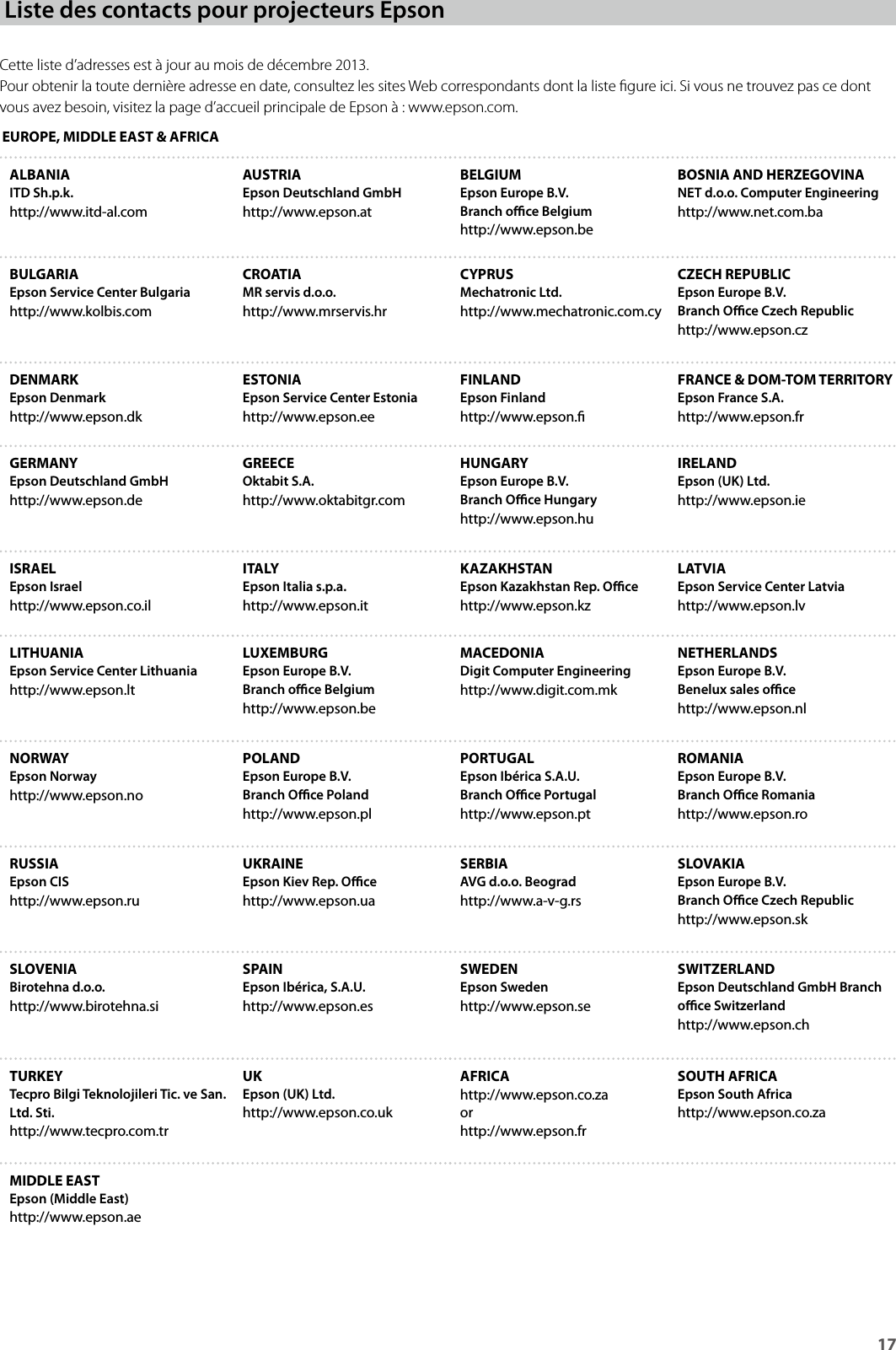 General Notes17Cette liste d’adresses est à jour au mois de décembre 2013.Pour obtenir la toute dernière adresse en date, consultez les sites Web correspondants dont la liste gure ici. Si vous ne trouvez pas ce dont vous avez besoin, visitez la page d’accueil principale de Epson à : www.epson.com.EUROPE, MIDDLE EAST &amp; AFRICAALBANIAITD Sh.p.k.http://www.itd-al.comAUSTRIAEpson Deutschland GmbHhttp://www.epson.atBELGIUMEpson Europe B.V.Branch oce Belgiumhttp://www.epson.beBOSNIA AND HERZEGOVINANET d.o.o. Computer Engineeringhttp://www.net.com.baBULGARIAEpson Service Center Bulgariahttp://www.kolbis.comCROATIAMR servis d.o.o.http://www.mrservis.hrCYPRUSMechatronic Ltd.http://www.mechatronic.com.cyCZECH REPUBLICEpson Europe B.V.Branch Oce Czech Republichttp://www.epson.czDENMARKEpson Denmarkhttp://www.epson.dkESTONIAEpson Service Center Estoniahttp://www.epson.eeFINLANDEpson Finlandhttp://www.epson.FRANCE &amp; DOM-TOM TERRITORYEpson France S.A.http://www.epson.frGERMANYEpson Deutschland GmbHhttp://www.epson.deGREECEOktabit S.A.http://www.oktabitgr.comHUNGARYEpson Europe B.V.Branch Oce Hungaryhttp://www.epson.huIRELANDEpson (UK) Ltd.http://www.epson.ieISRAELEpson Israelhttp://www.epson.co.ilITALYEpson Italia s.p.a.http://www.epson.itKAZAKHSTANEpson Kazakhstan Rep. Ocehttp://www.epson.kzLATVIAEpson Service Center Latviahttp://www.epson.lvLITHUANIAEpson Service Center Lithuaniahttp://www.epson.ltLUXEMBURGEpson Europe B.V.Branch oce Belgiumhttp://www.epson.beMACEDONIADigit Computer Engineeringhttp://www.digit.com.mkNETHERLANDSEpson Europe B.V. Benelux sales ocehttp://www.epson.nlNORWAYEpson Norwayhttp://www.epson.noPOLANDEpson Europe B.V. Branch Oce Polandhttp://www.epson.plPORTUGALEpson Ibérica S.A.U.Branch Oce Portugalhttp://www.epson.ptROMANIAEpson Europe B.V. Branch Oce Romaniahttp://www.epson.roRUSSIAEpson CIShttp://www.epson.ruUKRAINEEpson Kiev Rep. Ocehttp://www.epson.uaSERBIAAVG d.o.o. Beogradhttp://www.a-v-g.rsSLOVAKIAEpson Europe B.V. Branch Oce Czech Republichttp://www.epson.skSLOVENIABirotehna d.o.o.http://www.birotehna.siSPAINEpson Ibérica, S.A.U.http://www.epson.esSWEDENEpson Swedenhttp://www.epson.seSWITZERLANDEpson Deutschland GmbH Branch oce Switzerlandhttp://www.epson.chTURKEYTecpro Bilgi Teknolojileri Tic. ve San. Ltd. Sti.http://www.tecpro.com.trUKEpson (UK) Ltd.http://www.epson.co.ukAFRICAhttp://www.epson.co.zaorhttp://www.epson.frSOUTH AFRICAEpson South Africahttp://www.epson.co.zaMIDDLE EASTEpson (Middle East)http://www.epson.aeListe des contacts pour projecteurs Epson