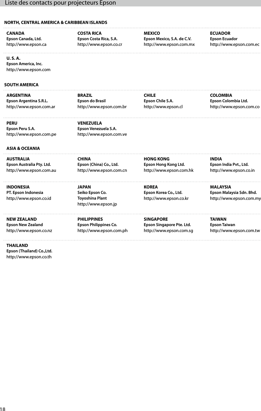 18Liste des contacts pour projecteurs EpsonNORTH, CENTRAL AMERICA &amp; CARIBBEAN ISLANDSCANADAEpson Canada, Ltd.http://www.epson.caCOSTA RICAEpson Costa Rica, S.A.http://www.epson.co.crMEXICOEpson Mexico, S.A. de C.V.http://www.epson.com.mxECUADOREpson Ecuadorhttp://www.epson.com.ecU. S. A.Epson America, Inc.http://www.epson.comSOUTH AMERICAARGENTINAEpson Argentina S.R.L.http://www.epson.com.arBRAZILEpson do Brasilhttp://www.epson.com.brCHILEEpson Chile S.A.http://www.epson.clCOLOMBIAEpson Colombia Ltd.http://www.epson.com.coPERUEpson Peru S.A.http://www.epson.com.peVENEZUELAEpson Venezuela S.A.http://www.epson.com.veASIA &amp; OCEANIAAUSTRALIAEpson Australia Pty. Ltd.http://www.epson.com.auCHINAEpson (China) Co., Ltd.http://www.epson.com.cnHONG KONGEpson Hong Kong Ltd.http://www.epson.com.hkINDIAEpson India Pvt., Ltd.http://www.epson.co.inINDONESIAPT. Epson Indonesiahttp://www.epson.co.idJAPANSeiko Epson Co.Toyoshina Plant http://www.epson.jpKOREAEpson Korea Co., Ltd.http://www.epson.co.krMALAYSIAEpson Malaysia Sdn. Bhd.http://www.epson.com.myNEW ZEALANDEpson New Zealandhttp://www.epson.co.nzPHILIPPINESEpson Philippines Co.http://www.epson.com.phSINGAPOREEpson Singapore Pte. Ltd.http://www.epson.com.sgTAIWAN Epson Taiwanhttp://www.epson.com.twTHAILANDEpson (Thailand) Co.,Ltd.http://www.epson.co.th
