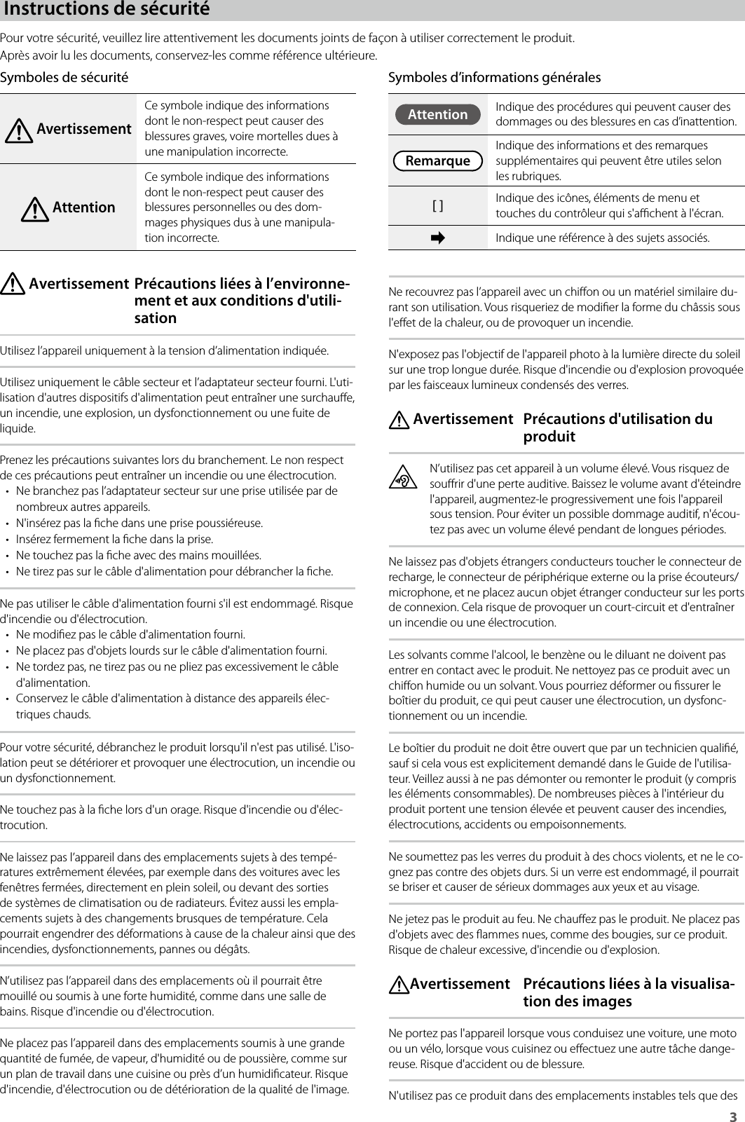 3Instructions de sécuritéPour votre sécurité, veuillez lire attentivement les documents joints de façon à utiliser correctement le produit.Après avoir lu les documents, conservez-les comme référence ultérieure.Symboles de sécurité AvertissementCe symbole indique des informations dont le non-respect peut causer des blessures graves, voire mortelles dues à une manipulation incorrecte. AttentionCe symbole indique des informations dont le non-respect peut causer des blessures personnelles ou des dom-mages physiques dus à une manipula-tion incorrecte. Avertissement Précautions liées à l’environne-ment et aux conditions d&apos;utili-sationUtilisez l’appareil uniquement à la tension d’alimentation indiquée.Utilisez uniquement le câble secteur et l’adaptateur secteur fourni. L&apos;uti-lisation d&apos;autres dispositifs d&apos;alimentation peut entraîner une surchaue, un incendie, une explosion, un dysfonctionnement ou une fuite de liquide.Prenez les précautions suivantes lors du branchement. Le non respect de ces précautions peut entraîner un incendie ou une électrocution.• Ne branchez pas l’adaptateur secteur sur une prise utilisée par de nombreux autres appareils.• N&apos;insérez pas la che dans une prise poussiéreuse.• Insérez fermement la che dans la prise.• Ne touchez pas la che avec des mains mouillées.• Ne tirez pas sur le câble d&apos;alimentation pour débrancher la che.Ne pas utiliser le câble d&apos;alimentation fourni s&apos;il est endommagé. Risque d&apos;incendie ou d&apos;électrocution.• Ne modiez pas le câble d&apos;alimentation fourni.• Ne placez pas d&apos;objets lourds sur le câble d&apos;alimentation fourni.• Ne tordez pas, ne tirez pas ou ne pliez pas excessivement le câble d&apos;alimentation.• Conservez le câble d&apos;alimentation à distance des appareils élec-triques chauds.Pour votre sécurité, débranchez le produit lorsqu&apos;il n&apos;est pas utilisé. L&apos;iso-lation peut se détériorer et provoquer une électrocution, un incendie ou un dysfonctionnement.Ne touchez pas à la che lors d&apos;un orage. Risque d&apos;incendie ou d&apos;élec-trocution.Ne laissez pas l’appareil dans des emplacements sujets à des tempé-ratures extrêmement élevées, par exemple dans des voitures avec les fenêtres fermées, directement en plein soleil, ou devant des sorties de systèmes de climatisation ou de radiateurs. Évitez aussi les empla-cements sujets à des changements brusques de température. Cela pourrait engendrer des déformations à cause de la chaleur ainsi que des incendies, dysfonctionnements, pannes ou dégâts.N’utilisez pas l’appareil dans des emplacements où il pourrait être mouillé ou soumis à une forte humidité, comme dans une salle de bains. Risque d&apos;incendie ou d&apos;électrocution.Ne placez pas l’appareil dans des emplacements soumis à une grande quantité de fumée, de vapeur, d&apos;humidité ou de poussière, comme sur un plan de travail dans une cuisine ou près d’un humidicateur. Risque d&apos;incendie, d&apos;électrocution ou de détérioration de la qualité de l&apos;image.Ne recouvrez pas l’appareil avec un chion ou un matériel similaire du-rant son utilisation. Vous risqueriez de modier la forme du châssis sous l&apos;eet de la chaleur, ou de provoquer un incendie.N&apos;exposez pas l&apos;objectif de l&apos;appareil photo à la lumière directe du soleil sur une trop longue durée. Risque d&apos;incendie ou d&apos;explosion provoquée par les faisceaux lumineux condensés des verres. Avertissement  Précautions d&apos;utilisation du produitN’utilisez pas cet appareil à un volume élevé. Vous risquez de sourir d&apos;une perte auditive. Baissez le volume avant d&apos;éteindre l&apos;appareil, augmentez-le progressivement une fois l&apos;appareil sous tension. Pour éviter un possible dommage auditif, n&apos;écou-tez pas avec un volume élevé pendant de longues périodes.Ne laissez pas d&apos;objets étrangers conducteurs toucher le connecteur de recharge, le connecteur de périphérique externe ou la prise écouteurs/microphone, et ne placez aucun objet étranger conducteur sur les ports de connexion. Cela risque de provoquer un court-circuit et d&apos;entraîner un incendie ou une électrocution.Les solvants comme l&apos;alcool, le benzène ou le diluant ne doivent pas entrer en contact avec le produit. Ne nettoyez pas ce produit avec un chion humide ou un solvant. Vous pourriez déformer ou ssurer le boîtier du produit, ce qui peut causer une électrocution, un dysfonc-tionnement ou un incendie.Le boîtier du produit ne doit être ouvert que par un technicien qualié, sauf si cela vous est explicitement demandé dans le Guide de l&apos;utilisa-teur. Veillez aussi à ne pas démonter ou remonter le produit (y compris les éléments consommables). De nombreuses pièces à l&apos;intérieur du produit portent une tension élevée et peuvent causer des incendies, électrocutions, accidents ou empoisonnements.Ne soumettez pas les verres du produit à des chocs violents, et ne le co-gnez pas contre des objets durs. Si un verre est endommagé, il pourrait se briser et causer de sérieux dommages aux yeux et au visage.Ne jetez pas le produit au feu. Ne chauez pas le produit. Ne placez pas d&apos;objets avec des ammes nues, comme des bougies, sur ce produit. Risque de chaleur excessive, d&apos;incendie ou d&apos;explosion. Avertissement  Précautions liées à la visualisa-tion des imagesNe portez pas l&apos;appareil lorsque vous conduisez une voiture, une moto ou un vélo, lorsque vous cuisinez ou eectuez une autre tâche dange-reuse. Risque d&apos;accident ou de blessure. N&apos;utilisez pas ce produit dans des emplacements instables tels que des Symboles d’informations généralesAttention Indique des procédures qui peuvent causer des dommages ou des blessures en cas d’inattention.RemarqueIndique des informations et des remarques supplémentaires qui peuvent être utiles selon les rubriques.[ ] Indique des icônes, éléments de menu et touches du contrôleur qui s&apos;achent à l&apos;écran.➡Indique une référence à des sujets associés.