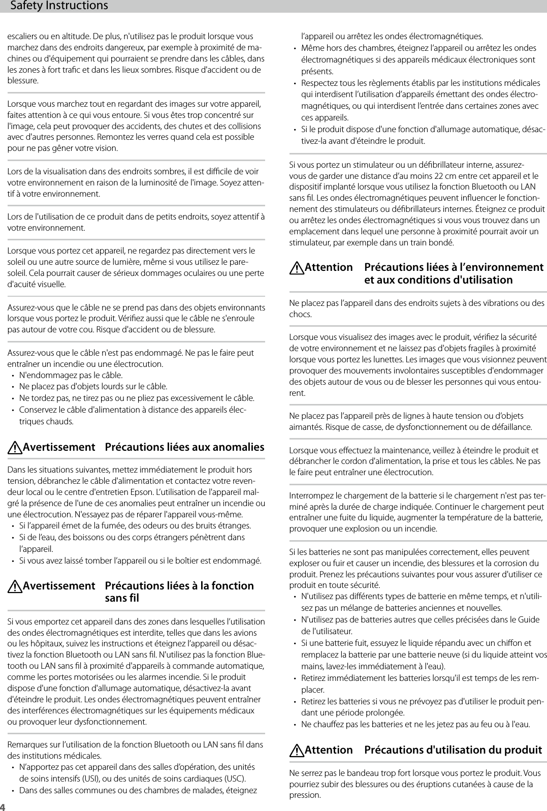4Safety Instructions escaliers ou en altitude. De plus, n&apos;utilisez pas le produit lorsque vous marchez dans des endroits dangereux, par exemple à proximité de ma-chines ou d&apos;équipement qui pourraient se prendre dans les câbles, dans les zones à fort trac et dans les lieux sombres. Risque d&apos;accident ou de blessure.Lorsque vous marchez tout en regardant des images sur votre appareil, faites attention à ce qui vous entoure. Si vous êtes trop concentré sur l&apos;image, cela peut provoquer des accidents, des chutes et des collisions avec d&apos;autres personnes. Remontez les verres quand cela est possible pour ne pas gêner votre vision.Lors de la visualisation dans des endroits sombres, il est dicile de voir votre environnement en raison de la luminosité de l&apos;image. Soyez atten-tif à votre environnement.Lors de l&apos;utilisation de ce produit dans de petits endroits, soyez attentif à votre environnement.Lorsque vous portez cet appareil, ne regardez pas directement vers le soleil ou une autre source de lumière, même si vous utilisez le pare-soleil. Cela pourrait causer de sérieux dommages oculaires ou une perte d&apos;acuité visuelle.Assurez-vous que le câble ne se prend pas dans des objets environnants lorsque vous portez le produit. Vériez aussi que le câble ne s&apos;enroule pas autour de votre cou. Risque d&apos;accident ou de blessure.Assurez-vous que le câble n&apos;est pas endommagé. Ne pas le faire peut entraîner un incendie ou une électrocution.• N&apos;endommagez pas le câble.• Ne placez pas d&apos;objets lourds sur le câble.• Ne tordez pas, ne tirez pas ou ne pliez pas excessivement le câble.• Conservez le câble d&apos;alimentation à distance des appareils élec-triques chauds. Avertissement  Précautions liées aux anomaliesDans les situations suivantes, mettez immédiatement le produit hors tension, débranchez le câble d&apos;alimentation et contactez votre reven-deur local ou le centre d&apos;entretien Epson. L’utilisation de l&apos;appareil mal-gré la présence de l&apos;une de ces anomalies peut entraîner un incendie ou une électrocution. N&apos;essayez pas de réparer l&apos;appareil vous-même.• Si l’appareil émet de la fumée, des odeurs ou des bruits étranges.• Si de l’eau, des boissons ou des corps étrangers pénètrent dans l’appareil.• Si vous avez laissé tomber l’appareil ou si le boîtier est endommagé. Avertissement  Précautions liées à la fonction sans filSi vous emportez cet appareil dans des zones dans lesquelles l’utilisation des ondes électromagnétiques est interdite, telles que dans les avions ou les hôpitaux, suivez les instructions et éteignez l’appareil ou désac-tivez la fonction Bluetooth ou LAN sans l. N&apos;utilisez pas la fonction Blue-tooth ou LAN sans l à proximité d&apos;appareils à commande automatique, comme les portes motorisées ou les alarmes incendie. Si le produit dispose d&apos;une fonction d&apos;allumage automatique, désactivez-la avant d&apos;éteindre le produit. Les ondes électromagnétiques peuvent entraîner des interférences électromagnétiques sur les équipements médicaux ou provoquer leur dysfonctionnement.Remarques sur l’utilisation de la fonction Bluetooth ou LAN sans l dans des institutions médicales.• N’apportez pas cet appareil dans des salles d’opération, des unités de soins intensifs (USI), ou des unités de soins cardiaques (USC).• Dans des salles communes ou des chambres de malades, éteignez l’appareil ou arrêtez les ondes électromagnétiques.• Même hors des chambres, éteignez l’appareil ou arrêtez les ondes électromagnétiques si des appareils médicaux électroniques sont présents.• Respectez tous les règlements établis par les institutions médicales qui interdisent l’utilisation d’appareils émettant des ondes électro-magnétiques, ou qui interdisent l’entrée dans certaines zones avec ces appareils.• Si le produit dispose d&apos;une fonction d&apos;allumage automatique, désac-tivez-la avant d&apos;éteindre le produit.Si vous portez un stimulateur ou un débrillateur interne, assurez-vous de garder une distance d’au moins 22 cm entre cet appareil et le dispositif implanté lorsque vous utilisez la fonction Bluetooth ou LAN sans l. Les ondes électromagnétiques peuvent inuencer le fonction-nement des stimulateurs ou débrillateurs internes. Éteignez ce produit ou arrêtez les ondes électromagnétiques si vous vous trouvez dans un emplacement dans lequel une personne à proximité pourrait avoir un stimulateur, par exemple dans un train bondé. Attention  Précautions liées à l’environnement et aux conditions d&apos;utilisationNe placez pas l’appareil dans des endroits sujets à des vibrations ou des chocs.Lorsque vous visualisez des images avec le produit, vériez la sécurité de votre environnement et ne laissez pas d&apos;objets fragiles à proximité lorsque vous portez les lunettes. Les images que vous visionnez peuvent provoquer des mouvements involontaires susceptibles d&apos;endommager des objets autour de vous ou de blesser les personnes qui vous entou-rent.Ne placez pas l’appareil près de lignes à haute tension ou d’objets aimantés. Risque de casse, de dysfonctionnement ou de défaillance.Lorsque vous eectuez la maintenance, veillez à éteindre le produit et débrancher le cordon d&apos;alimentation, la prise et tous les câbles. Ne pas le faire peut entraîner une électrocution.Interrompez le chargement de la batterie si le chargement n&apos;est pas ter-miné après la durée de charge indiquée. Continuer le chargement peut entraîner une fuite du liquide, augmenter la température de la batterie, provoquer une explosion ou un incendie.Si les batteries ne sont pas manipulées correctement, elles peuvent exploser ou fuir et causer un incendie, des blessures et la corrosion du produit. Prenez les précautions suivantes pour vous assurer d&apos;utiliser ce produit en toute sécurité.• N&apos;utilisez pas diérents types de batterie en même temps, et n&apos;utili-sez pas un mélange de batteries anciennes et nouvelles.• N&apos;utilisez pas de batteries autres que celles précisées dans le Guide de l&apos;utilisateur.• Si une batterie fuit, essuyez le liquide répandu avec un chion et remplacez la batterie par une batterie neuve (si du liquide atteint vos mains, lavez-les immédiatement à l&apos;eau).• Retirez immédiatement les batteries lorsqu&apos;il est temps de les rem-placer.• Retirez les batteries si vous ne prévoyez pas d&apos;utiliser le produit pen-dant une période prolongée.• Ne chauez pas les batteries et ne les jetez pas au feu ou à l&apos;eau. Attention  Précautions d&apos;utilisation du produitNe serrez pas le bandeau trop fort lorsque vous portez le produit. Vous pourriez subir des blessures ou des éruptions cutanées à cause de la pression.