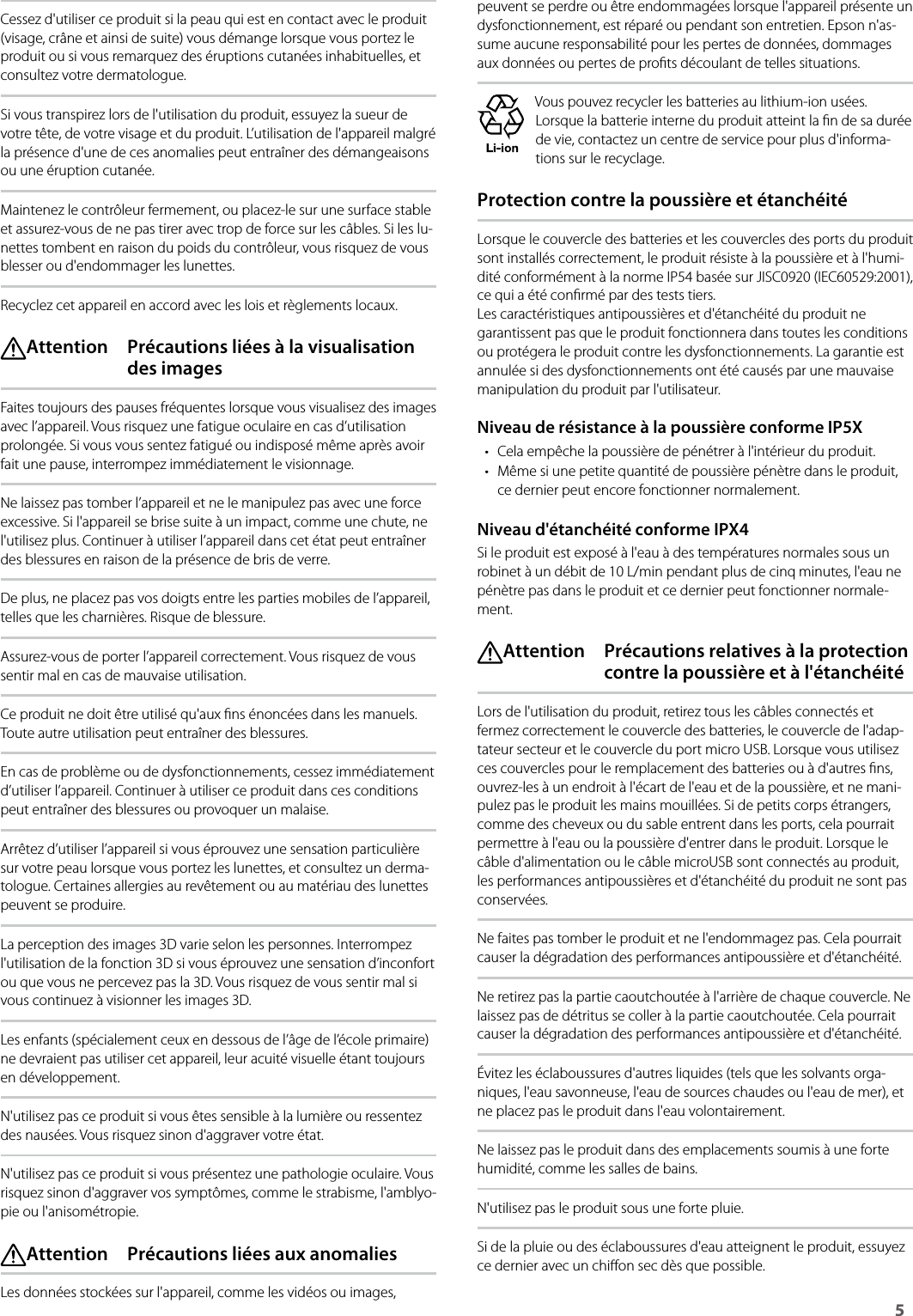 Safety Instructions5 Cessez d&apos;utiliser ce produit si la peau qui est en contact avec le produit (visage, crâne et ainsi de suite) vous démange lorsque vous portez le produit ou si vous remarquez des éruptions cutanées inhabituelles, et consultez votre dermatologue.Si vous transpirez lors de l&apos;utilisation du produit, essuyez la sueur de votre tête, de votre visage et du produit. L’utilisation de l&apos;appareil malgré la présence d&apos;une de ces anomalies peut entraîner des démangeaisons ou une éruption cutanée.Maintenez le contrôleur fermement, ou placez-le sur une surface stable et assurez-vous de ne pas tirer avec trop de force sur les câbles. Si les lu-nettes tombent en raison du poids du contrôleur, vous risquez de vous blesser ou d&apos;endommager les lunettes.Recyclez cet appareil en accord avec les lois et règlements locaux. Attention  Précautions liées à la visualisation des imagesFaites toujours des pauses fréquentes lorsque vous visualisez des images avec l’appareil. Vous risquez une fatigue oculaire en cas d’utilisation prolongée. Si vous vous sentez fatigué ou indisposé même après avoir fait une pause, interrompez immédiatement le visionnage.Ne laissez pas tomber l’appareil et ne le manipulez pas avec une force excessive. Si l&apos;appareil se brise suite à un impact, comme une chute, ne l&apos;utilisez plus. Continuer à utiliser l’appareil dans cet état peut entraîner des blessures en raison de la présence de bris de verre.De plus, ne placez pas vos doigts entre les parties mobiles de l’appareil, telles que les charnières. Risque de blessure.Assurez-vous de porter l’appareil correctement. Vous risquez de vous sentir mal en cas de mauvaise utilisation.Ce produit ne doit être utilisé qu&apos;aux ns énoncées dans les manuels. Toute autre utilisation peut entraîner des blessures.En cas de problème ou de dysfonctionnements, cessez immédiatement d’utiliser l’appareil. Continuer à utiliser ce produit dans ces conditions peut entraîner des blessures ou provoquer un malaise.Arrêtez d’utiliser l’appareil si vous éprouvez une sensation particulière sur votre peau lorsque vous portez les lunettes, et consultez un derma-tologue. Certaines allergies au revêtement ou au matériau des lunettes peuvent se produire.La perception des images 3D varie selon les personnes. Interrompez l&apos;utilisation de la fonction 3D si vous éprouvez une sensation d’inconfort ou que vous ne percevez pas la 3D. Vous risquez de vous sentir mal si vous continuez à visionner les images 3D.Les enfants (spécialement ceux en dessous de l’âge de l’école primaire) ne devraient pas utiliser cet appareil, leur acuité visuelle étant toujours en développement.N&apos;utilisez pas ce produit si vous êtes sensible à la lumière ou ressentez des nausées. Vous risquez sinon d&apos;aggraver votre état.N&apos;utilisez pas ce produit si vous présentez une pathologie oculaire. Vous risquez sinon d&apos;aggraver vos symptômes, comme le strabisme, l&apos;amblyo-pie ou l&apos;anisométropie. Attention  Précautions liées aux anomaliesLes données stockées sur l&apos;appareil, comme les vidéos ou images, peuvent se perdre ou être endommagées lorsque l&apos;appareil présente un dysfonctionnement, est réparé ou pendant son entretien. Epson n&apos;as-sume aucune responsabilité pour les pertes de données, dommages aux données ou pertes de prots découlant de telles situations.Vous pouvez recycler les batteries au lithium-ion usées. Lorsque la batterie interne du produit atteint la n de sa durée de vie, contactez un centre de service pour plus d&apos;informa-tions sur le recyclage.Protection contre la poussière et étanchéitéLorsque le couvercle des batteries et les couvercles des ports du produit sont installés correctement, le produit résiste à la poussière et à l&apos;humi-dité conformément à la norme IP54 basée sur JISC0920 (IEC60529:2001), ce qui a été conrmé par des tests tiers.  Les caractéristiques antipoussières et d&apos;étanchéité du produit ne garantissent pas que le produit fonctionnera dans toutes les conditions ou protégera le produit contre les dysfonctionnements. La garantie est annulée si des dysfonctionnements ont été causés par une mauvaise manipulation du produit par l&apos;utilisateur.Niveau de résistance à la poussière conforme IP5X• Cela empêche la poussière de pénétrer à l&apos;intérieur du produit.• Même si une petite quantité de poussière pénètre dans le produit, ce dernier peut encore fonctionner normalement.Niveau d&apos;étanchéité conforme IPX4Si le produit est exposé à l&apos;eau à des températures normales sous un robinet à un débit de 10 L/min pendant plus de cinq minutes, l&apos;eau ne pénètre pas dans le produit et ce dernier peut fonctionner normale-ment. Attention  Précautions relatives à la protection contre la poussière et à l&apos;étanchéitéLors de l&apos;utilisation du produit, retirez tous les câbles connectés et fermez correctement le couvercle des batteries, le couvercle de l&apos;adap-tateur secteur et le couvercle du port micro USB. Lorsque vous utilisez ces couvercles pour le remplacement des batteries ou à d&apos;autres ns, ouvrez-les à un endroit à l&apos;écart de l&apos;eau et de la poussière, et ne mani-pulez pas le produit les mains mouillées. Si de petits corps étrangers, comme des cheveux ou du sable entrent dans les ports, cela pourrait permettre à l&apos;eau ou la poussière d&apos;entrer dans le produit. Lorsque le câble d&apos;alimentation ou le câble microUSB sont connectés au produit, les performances antipoussières et d&apos;étanchéité du produit ne sont pas conservées.Ne faites pas tomber le produit et ne l&apos;endommagez pas. Cela pourrait causer la dégradation des performances antipoussière et d&apos;étanchéité.Ne retirez pas la partie caoutchoutée à l&apos;arrière de chaque couvercle. Ne laissez pas de détritus se coller à la partie caoutchoutée. Cela pourrait causer la dégradation des performances antipoussière et d&apos;étanchéité.Évitez les éclaboussures d&apos;autres liquides (tels que les solvants orga-niques, l&apos;eau savonneuse, l&apos;eau de sources chaudes ou l&apos;eau de mer), et ne placez pas le produit dans l&apos;eau volontairement.Ne laissez pas le produit dans des emplacements soumis à une forte humidité, comme les salles de bains.N&apos;utilisez pas le produit sous une forte pluie.Si de la pluie ou des éclaboussures d&apos;eau atteignent le produit, essuyez ce dernier avec un chion sec dès que possible.