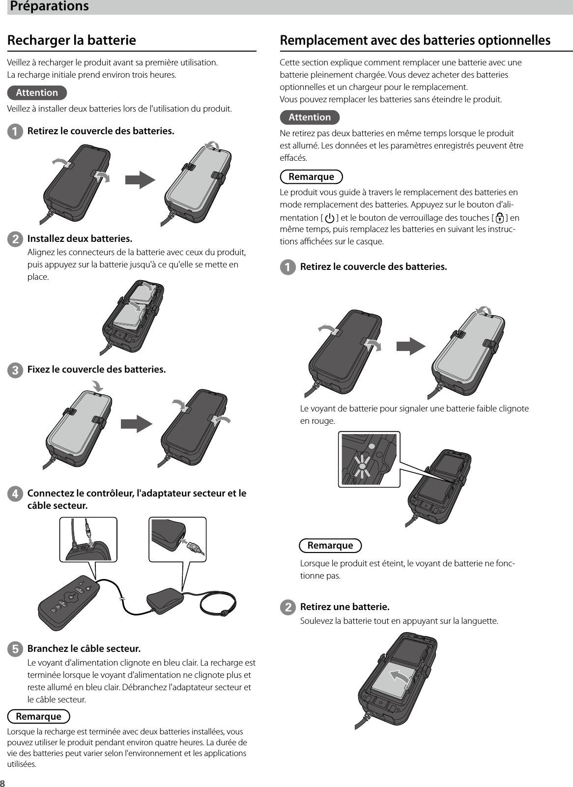8 PréparationsRecharger la batterieVeillez à recharger le produit avant sa première utilisation.La recharge initiale prend environ trois heures.AttentionVeillez à installer deux batteries lors de l&apos;utilisation du produit.Cette section explique comment remplacer une batterie avec une batterie pleinement chargée. Vous devez acheter des batteries optionnelles et un chargeur pour le remplacement.Vous pouvez remplacer les batteries sans éteindre le produit.AttentionNe retirez pas deux batteries en même temps lorsque le produit est allumé. Les données et les paramètres enregistrés peuvent être eacés.RemarqueLe produit vous guide à travers le remplacement des batteries en mode remplacement des batteries. Appuyez sur le bouton d&apos;ali-mentation [   ] et le bouton de verrouillage des touches [   ] en même temps, puis remplacez les batteries en suivant les instruc-tions achées sur le casque.ARetirez le couvercle des batteries.EBranchez le câble secteur.Le voyant d&apos;alimentation clignote en bleu clair. La recharge est terminée lorsque le voyant d&apos;alimentation ne clignote plus et reste allumé en bleu clair. Débranchez l&apos;adaptateur secteur et le câble secteur.RemarqueLorsque la recharge est terminée avec deux batteries installées, vous pouvez utiliser le produit pendant environ quatre heures. La durée de vie des batteries peut varier selon l&apos;environnement et les applications utilisées.Le voyant de batterie pour signaler une batterie faible clignote en rouge.BRetirez une batterie.Soulevez la batterie tout en appuyant sur la languette.BInstallez deux batteries.Alignez les connecteurs de la batterie avec ceux du produit, puis appuyez sur la batterie jusqu&apos;à ce qu&apos;elle se mette en place.ARetirez le couvercle des batteries.CFixez le couvercle des batteries.DConnectez le contrôleur, l&apos;adaptateur secteur et le câble secteur.RemarqueLorsque le produit est éteint, le voyant de batterie ne fonc-tionne pas.Remplacement avec des batteries optionnelles