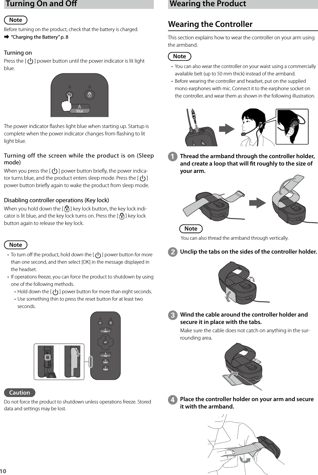 10 Turning On and ONoteBefore turning on the product, check that the battery is charged. ➡“Charging the Battery” p. 8Note• To turn o the product, hold down the [   ] power button for more than one second, and then select [OK] in the message displayed in the headset.• If operations freeze, you can force the product to shutdown by using one of the following methods.• Hold down the [   ] power button for more than eight seconds.• Use something thin to press the reset button for at least two seconds.Turning onPress the [   ] power button until the power indicator is lit light blue.The power indicator ashes light blue when starting up. Startup is complete when the power indicator changes from ashing to lit light blue.Turning off the screen  while  the product is on (Sleep mode)When you press the [   ] power button briey, the power indica-tor turns blue, and the product enters sleep mode. Press the [   ] power button briey again to wake the product from sleep mode.Disabling controller operations (Key lock)When you hold down the [   ] key lock button, the key lock indi-cator is lit blue, and the key lock turns on. Press the [   ] key lock button again to release the key lock.CautionDo not force the product to shutdown unless operations freeze. Stored data and settings may be lost.Wearing the ProductWearing the ControllerThis section explains how to wear the controller on your arm using the armband.Note• You can also wear the controller on your waist using a commercially available belt (up to 50 mm thick) instead of the armband.• Before wearing the controller and headset, put on the supplied mono earphones with mic. Connect it to the earphone socket on the controller, and wear them as shown in the following illustration.AThread the armband through the controller holder, and create a loop that will t roughly to the size of your arm.BUnclip the tabs on the sides of the controller holder.CWind the cable around the controller holder and secure it in place with the tabs.Make sure the cable does not catch on anything in the sur-rounding area.DPlace the controller holder on your arm and secure it with the armband.NoteYou can also thread the armband through vertically.