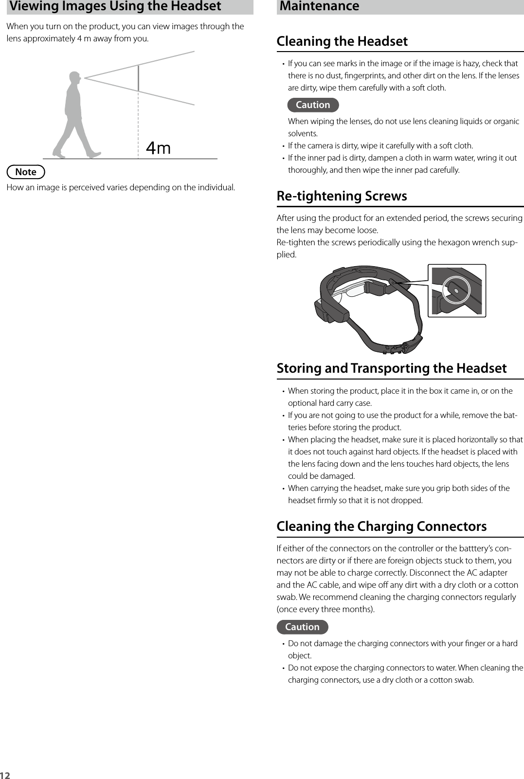 12Viewing Images Using the HeadsetWhen you turn on the product, you can view images through the lens approximately 4 m away from you.NoteHow an image is perceived varies depending on the individual.MaintenanceCleaning the Headset• If you can see marks in the image or if the image is hazy, check that there is no dust, ngerprints, and other dirt on the lens. If the lenses are dirty, wipe them carefully with a soft cloth.CautionWhen wiping the lenses, do not use lens cleaning liquids or organic solvents.• If the camera is dirty, wipe it carefully with a soft cloth.• If the inner pad is dirty, dampen a cloth in warm water, wring it out thoroughly, and then wipe the inner pad carefully.Re-tightening ScrewsAfter using the product for an extended period, the screws securing the lens may become loose.Re-tighten the screws periodically using the hexagon wrench sup-plied.4ｍStoring and Transporting the Headset• When storing the product, place it in the box it came in, or on the optional hard carry case.• If you are not going to use the product for a while, remove the bat-teries before storing the product.• When placing the headset, make sure it is placed horizontally so that it does not touch against hard objects. If the headset is placed with the lens facing down and the lens touches hard objects, the lens could be damaged.• When carrying the headset, make sure you grip both sides of the headset rmly so that it is not dropped.Cleaning the Charging ConnectorsIf either of the connectors on the controller or the batttery’s con-nectors are dirty or if there are foreign objects stuck to them, you may not be able to charge correctly. Disconnect the AC adapter and the AC cable, and wipe o any dirt with a dry cloth or a cotton swab. We recommend cleaning the charging connectors regularly (once every three months).Caution• Do not damage the charging connectors with your nger or a hard object.• Do not expose the charging connectors to water. When cleaning the charging connectors, use a dry cloth or a cotton swab.