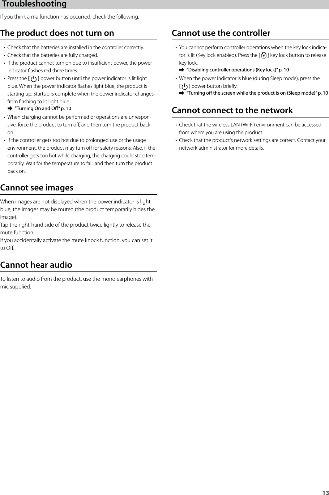 13TroubleshootingIf you think a malfunction has occurred, check the following.Cannot use the controller• You cannot perform controller operations when the key lock indica-tor is lit (Key lock enabled). Press the [   ] key lock button to release key lock. ➡“Disabling controller operations (Key lock)” p. 10• When the power indicator is blue (during Sleep mode), press the  [   ] power button briey. ➡“Turning o the screen while the product is on (Sleep mode)” p. 10Cannot connect to the network• Check that the wireless LAN (Wi-Fi) environment can be accessed from where you are using the product.• Check that the product&apos;s network settings are correct. Contact your network administrator for more details.The product does not turn on• Check that the batteries are installed in the controller correctly.• Check that the batteries are fully charged.• If the product cannot turn on due to insucient power, the power indicator ashes red three times.• Press the [   ] power button until the power indicator is lit light blue. When the power indicator ashes light blue, the product is starting up. Startup is complete when the power indicator changes from ashing to lit light blue. ➡“Turning On and O” p. 10• When charging cannot be performed or operations are unrespon-sive, force the product to turn o, and then turn the product back on.• If the controller gets too hot due to prolonged use or the usage environment, the product may turn o for safety reasons. Also, if the controller gets too hot while charging, the charging could stop tem-porarily. Wait for the temperature to fall, and then turn the product back on.Cannot see imagesWhen images are not displayed when the power indicator is light blue, the images may be muted (the product temporarily hides the image).Tap the right-hand side of the product twice lightly to release the mute function.If you accidentally activate the mute knock function, you can set it to O.Cannot hear audioTo listen to audio from the product, use the mono earphones with mic supplied.