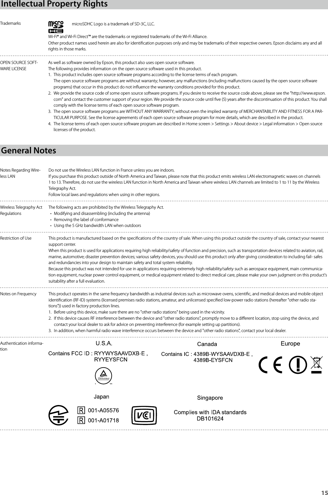 15Intellectual Property RightsTrademarks microSDHC Logo is a trademark of SD-3C, LLC.Wi-Fi® and Wi-Fi Direct™ are the trademarks or registered trademarks of the Wi-Fi Alliance.Other product names used herein are also for identication purposes only and may be trademarks of their respective owners. Epson disclaims any and all rights in those marks.OPEN SOURCE SOFT-WARE LICENSEAs well as software owned by Epson, this product also uses open source software.The following provides information on the open source software used in this product.1.  This product includes open source software programs according to the license terms of each program. The open source software programs are without warranty; however, any malfunctions (including malfunctions caused by the open source software programs) that occur in this product do not inuence the warranty conditions provided for this product.2.  We provide the source code of some open source software programs. If you desire to receive the source code above, please see the &quot;http://www.epson.com&quot; and contact the customer support of your region. We provide the source code until ve (5) years after the discontinuation of this product. You shall comply with the license terms of each open source software program.3.  The open source software programs are WITHOUT ANY WARRANTY; without even the implied warranty of MERCHANTABILITY AND FITNESS FOR A PAR-TICULAR PURPOSE. See the license agreements of each open source software program for more details, which are described in the product.4.  The license terms of each open source software program are described in Home screen &gt; Settings &gt; About device &gt; Legal information &gt; Open source licenses of the product.General NotesNotes Regarding Wire-less LANDo not use the Wireless LAN function in France unless you are indoors.If you purchase this product outside of North America and Taiwan, please note that this product emits wireless LAN electromagnetic waves on channels 1 to 13. Therefore, do not use the wireless LAN function in North America and Taiwan where wireless LAN channels are limited to 1 to 11 by the Wireless Telegraphy Act.Follow local laws and regulations when using in other regions.Wireless Telegraphy Act RegulationsThe following acts are prohibited by the Wireless Telegraphy Act.• Modifying and disassembling (including the antenna)• Removing the label of conformance• Using the 5 GHz bandwidth LAN when outdoorsRestriction of Use This product is manufactured based on the specications of the country of sale. When using this product outside the country of sale, contact your nearest support center.When this product is used for applications requiring high reliability/safety of function and precision, such as transportation devices related to aviation, rail, marine, automotive; disaster prevention devices; various safety devices, you should use this product only after giving consideration to including fail- safes and redundancies into your design to maintain safety and total system reliability.Because this product was not intended for use in applications requiring extremely high reliability/safety such as aerospace equipment, main communica-tion equipment, nuclear power control equipment, or medical equipment related to direct medical care, please make your own judgment on this product&apos;s suitability after a full evaluation.Notes on Frequency This product operates in the same frequency bandwidth as industrial devices such as microwave ovens, scientic, and medical devices and mobile object identication (RF-ID) systems (licensed premises radio stations, amateur, and unlicensed specied low-power radio stations (hereafter &quot;other radio sta-tions&quot;)) used in factory production lines.1.  Before using this device, make sure there are no &quot;other radio stations&quot; being used in the vicinity.2.  If this device causes RF interference between the device and &quot;other radio stations&quot;, promptly move to a dierent location, stop using the device, and contact your local dealer to ask for advice on preventing interference (for example setting up partitions).3.  In addition, when harmful radio wave interference occurs between the device and &quot;other radio stations&quot;, contact your local dealer.Authentication informa-tion