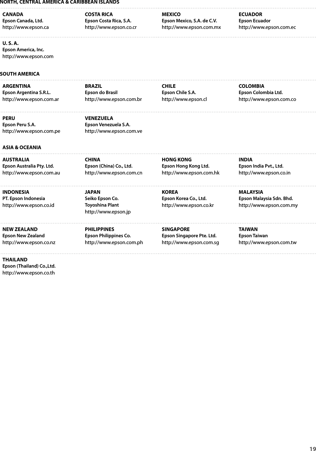 19 NORTH, CENTRAL AMERICA &amp; CARIBBEAN ISLANDSCANADAEpson Canada, Ltd.http://www.epson.caCOSTA RICAEpson Costa Rica, S.A.http://www.epson.co.crMEXICOEpson Mexico, S.A. de C.V.http://www.epson.com.mxECUADOREpson Ecuadorhttp://www.epson.com.ecU. S. A.Epson America, Inc.http://www.epson.comSOUTH AMERICAARGENTINAEpson Argentina S.R.L.http://www.epson.com.arBRAZILEpson do Brasilhttp://www.epson.com.brCHILEEpson Chile S.A.http://www.epson.clCOLOMBIAEpson Colombia Ltd.http://www.epson.com.coPERUEpson Peru S.A.http://www.epson.com.peVENEZUELAEpson Venezuela S.A.http://www.epson.com.veASIA &amp; OCEANIAAUSTRALIAEpson Australia Pty. Ltd.http://www.epson.com.auCHINAEpson (China) Co., Ltd.http://www.epson.com.cnHONG KONGEpson Hong Kong Ltd.http://www.epson.com.hkINDIAEpson India Pvt., Ltd.http://www.epson.co.inINDONESIAPT. Epson Indonesiahttp://www.epson.co.idJAPANSeiko Epson Co.Toyoshina Plant http://www.epson.jpKOREAEpson Korea Co., Ltd.http://www.epson.co.krMALAYSIAEpson Malaysia Sdn. Bhd.http://www.epson.com.myNEW ZEALANDEpson New Zealandhttp://www.epson.co.nzPHILIPPINESEpson Philippines Co.http://www.epson.com.phSINGAPOREEpson Singapore Pte. Ltd.http://www.epson.com.sgTAIWAN Epson Taiwanhttp://www.epson.com.twTHAILANDEpson (Thailand) Co.,Ltd.http://www.epson.co.th