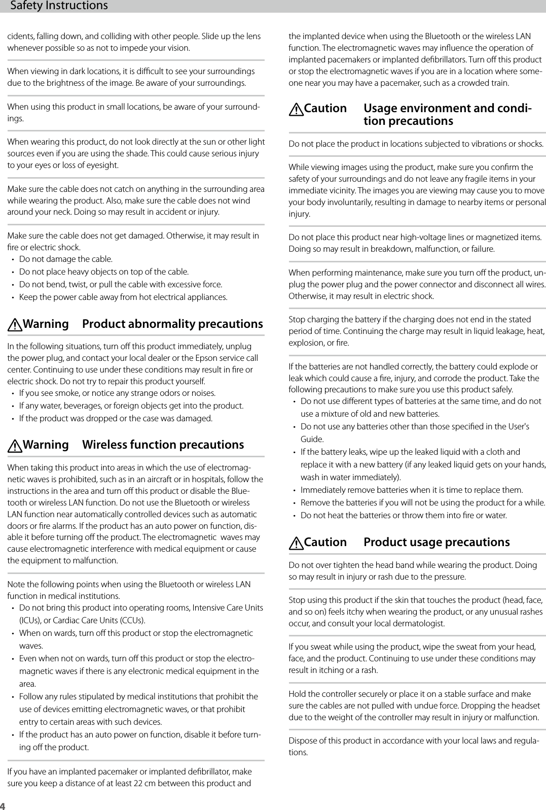4Safety Instructions cidents, falling down, and colliding with other people. Slide up the lens whenever possible so as not to impede your vision.When viewing in dark locations, it is dicult to see your surroundings due to the brightness of the image. Be aware of your surroundings.When using this product in small locations, be aware of your surround-ings.When wearing this product, do not look directly at the sun or other light sources even if you are using the shade. This could cause serious injury to your eyes or loss of eyesight.Make sure the cable does not catch on anything in the surrounding area while wearing the product. Also, make sure the cable does not wind around your neck. Doing so may result in accident or injury.Make sure the cable does not get damaged. Otherwise, it may result in re or electric shock.• Do not damage the cable.• Do not place heavy objects on top of the cable.• Do not bend, twist, or pull the cable with excessive force.• Keep the power cable away from hot electrical appliances. Warning  Product abnormality precautionsIn the following situations, turn o this product immediately, unplug the power plug, and contact your local dealer or the Epson service call center. Continuing to use under these conditions may result in re or electric shock. Do not try to repair this product yourself.• If you see smoke, or notice any strange odors or noises.• If any water, beverages, or foreign objects get into the product.• If the product was dropped or the case was damaged. Warning  Wireless function precautionsWhen taking this product into areas in which the use of electromag-netic waves is prohibited, such as in an aircraft or in hospitals, follow the instructions in the area and turn o this product or disable the Blue-tooth or wireless LAN function. Do not use the Bluetooth or wireless LAN function near automatically controlled devices such as automatic doors or re alarms. If the product has an auto power on function, dis-able it before turning o the product. The electromagnetic  waves may cause electromagnetic interference with medical equipment or cause the equipment to malfunction.Note the following points when using the Bluetooth or wireless LAN function in medical institutions.• Do not bring this product into operating rooms, Intensive Care Units (ICUs), or Cardiac Care Units (CCUs).• When on wards, turn o this product or stop the electromagnetic waves.• Even when not on wards, turn o this product or stop the electro-magnetic waves if there is any electronic medical equipment in the area.• Follow any rules stipulated by medical institutions that prohibit the use of devices emitting electromagnetic waves, or that prohibit entry to certain areas with such devices.• If the product has an auto power on function, disable it before turn-ing o the product.If you have an implanted pacemaker or implanted debrillator, make sure you keep a distance of at least 22 cm between this product and the implanted device when using the Bluetooth or the wireless LAN function. The electromagnetic waves may inuence the operation of  implanted pacemakers or implanted debrillators. Turn o this product or stop the electromagnetic waves if you are in a location where some-one near you may have a pacemaker, such as a crowded train. Caution   Usage environment and condi-tion precautionsDo not place the product in locations subjected to vibrations or shocks.While viewing images using the product, make sure you conrm the safety of your surroundings and do not leave any fragile items in your immediate vicinity. The images you are viewing may cause you to move your body involuntarily, resulting in damage to nearby items or personal injury.Do not place this product near high-voltage lines or magnetized items. Doing so may result in breakdown, malfunction, or failure.When performing maintenance, make sure you turn o the product, un-plug the power plug and the power connector and disconnect all wires. Otherwise, it may result in electric shock.Stop charging the battery if the charging does not end in the stated period of time. Continuing the charge may result in liquid leakage, heat, explosion, or re.If the batteries are not handled correctly, the battery could explode or leak which could cause a re, injury, and corrode the product. Take the following precautions to make sure you use this product safely.• Do not use dierent types of batteries at the same time, and do not use a mixture of old and new batteries.• Do not use any batteries other than those specied in the User&apos;s Guide.• If the battery leaks, wipe up the leaked liquid with a cloth and replace it with a new battery (if any leaked liquid gets on your hands, wash in water immediately).• Immediately remove batteries when it is time to replace them.• Remove the batteries if you will not be using the product for a while.• Do not heat the batteries or throw them into re or water. Caution  Product usage precautionsDo not over tighten the head band while wearing the product. Doing so may result in injury or rash due to the pressure.Stop using this product if the skin that touches the product (head, face, and so on) feels itchy when wearing the product, or any unusual rashes occur, and consult your local dermatologist.If you sweat while using the product, wipe the sweat from your head, face, and the product. Continuing to use under these conditions may result in itching or a rash.Hold the controller securely or place it on a stable surface and make sure the cables are not pulled with undue force. Dropping the headset due to the weight of the controller may result in injury or malfunction.Dispose of this product in accordance with your local laws and regula-tions.
