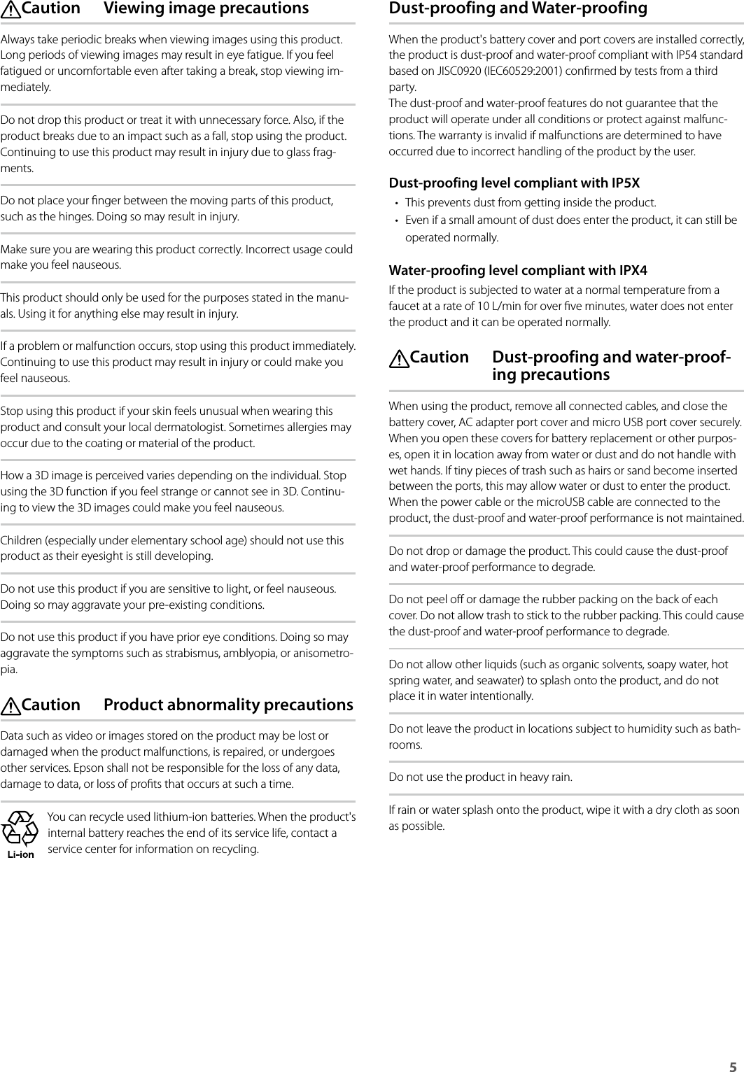 Safety Instructions5  Caution  Viewing image precautionsAlways take periodic breaks when viewing images using this product. Long periods of viewing images may result in eye fatigue. If you feel fatigued or uncomfortable even after taking a break, stop viewing im-mediately.Do not drop this product or treat it with unnecessary force. Also, if the product breaks due to an impact such as a fall, stop using the product. Continuing to use this product may result in injury due to glass frag-ments.Do not place your nger between the moving parts of this product, such as the hinges. Doing so may result in injury.Make sure you are wearing this product correctly. Incorrect usage could make you feel nauseous.This product should only be used for the purposes stated in the manu-als. Using it for anything else may result in injury.If a problem or malfunction occurs, stop using this product immediately. Continuing to use this product may result in injury or could make you feel nauseous.Stop using this product if your skin feels unusual when wearing this product and consult your local dermatologist. Sometimes allergies may occur due to the coating or material of the product.How a 3D image is perceived varies depending on the individual. Stop using the 3D function if you feel strange or cannot see in 3D. Continu-ing to view the 3D images could make you feel nauseous.Children (especially under elementary school age) should not use this product as their eyesight is still developing.Do not use this product if you are sensitive to light, or feel nauseous. Doing so may aggravate your pre-existing conditions.Do not use this product if you have prior eye conditions. Doing so may aggravate the symptoms such as strabismus, amblyopia, or anisometro-pia. Caution  Product abnormality precautionsData such as video or images stored on the product may be lost or damaged when the product malfunctions, is repaired, or undergoes other services. Epson shall not be responsible for the loss of any data, damage to data, or loss of prots that occurs at such a time.You can recycle used lithium-ion batteries. When the product&apos;s internal battery reaches the end of its service life, contact a service center for information on recycling.Dust-proofing and Water-proofingWhen the product&apos;s battery cover and port covers are installed correctly, the product is dust-proof and water-proof compliant with IP54 standard based on JISC0920 (IEC60529:2001) conrmed by tests from a third party.  The dust-proof and water-proof features do not guarantee that the product will operate under all conditions or protect against malfunc-tions. The warranty is invalid if malfunctions are determined to have occurred due to incorrect handling of the product by the user.Dust-proofing level compliant with IP5X• This prevents dust from getting inside the product.• Even if a small amount of dust does enter the product, it can still be operated normally.Water-proofing level compliant with IPX4If the product is subjected to water at a normal temperature from a faucet at a rate of 10 L/min for over ve minutes, water does not enter the product and it can be operated normally. Caution  Dust-proofing and water-proof-ing precautionsWhen using the product, remove all connected cables, and close the battery cover, AC adapter port cover and micro USB port cover securely. When you open these covers for battery replacement or other purpos-es, open it in location away from water or dust and do not handle with wet hands. If tiny pieces of trash such as hairs or sand become inserted between the ports, this may allow water or dust to enter the product. When the power cable or the microUSB cable are connected to the product, the dust-proof and water-proof performance is not maintained.Do not drop or damage the product. This could cause the dust-proof and water-proof performance to degrade.Do not peel o or damage the rubber packing on the back of each cover. Do not allow trash to stick to the rubber packing. This could cause the dust-proof and water-proof performance to degrade.Do not allow other liquids (such as organic solvents, soapy water, hot spring water, and seawater) to splash onto the product, and do not place it in water intentionally.Do not leave the product in locations subject to humidity such as bath-rooms.Do not use the product in heavy rain.If rain or water splash onto the product, wipe it with a dry cloth as soon as possible.