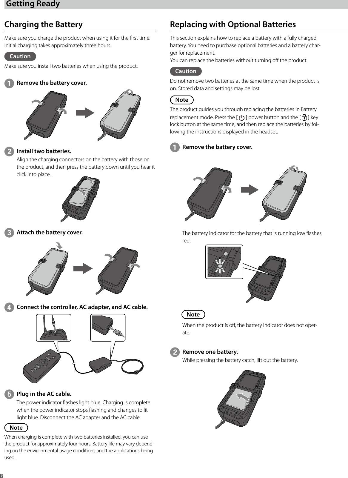 8 Getting ReadyCharging the BatteryMake sure you charge the product when using it for the rst time.Initial charging takes approximately three hours.CautionMake sure you install two batteries when using the product.Replacing with Optional BatteriesThis section explains how to replace a battery with a fully charged battery. You need to purchase optional batteries and a battery char-ger for replacement.You can replace the batteries without turning o the product.CautionDo not remove two batteries at the same time when the product is on. Stored data and settings may be lost.NoteThe product guides you through replacing the batteries in Battery replacement mode. Press the [   ] power button and the [   ] key lock button at the same time, and then replace the batteries by fol-lowing the instructions displayed in the headset.ARemove the battery cover.EPlug in the AC cable.The power indicator ashes light blue. Charging is complete when the power indicator stops ashing and changes to lit light blue. Disconnect the AC adapter and the AC cable.NoteWhen charging is complete with two batteries installed, you can use the product for approximately four hours. Battery life may vary depend-ing on the environmental usage conditions and the applications being used.The battery indicator for the battery that is running low ashes red.BRemove one battery.While pressing the battery catch, lift out the battery.BInstall two batteries.Align the charging connectors on the battery with those on the product, and then press the battery down until you hear it click into place.ARemove the battery cover.CAttach the battery cover.DConnect the controller, AC adapter, and AC cable.NoteWhen the product is o, the battery indicator does not oper-ate.