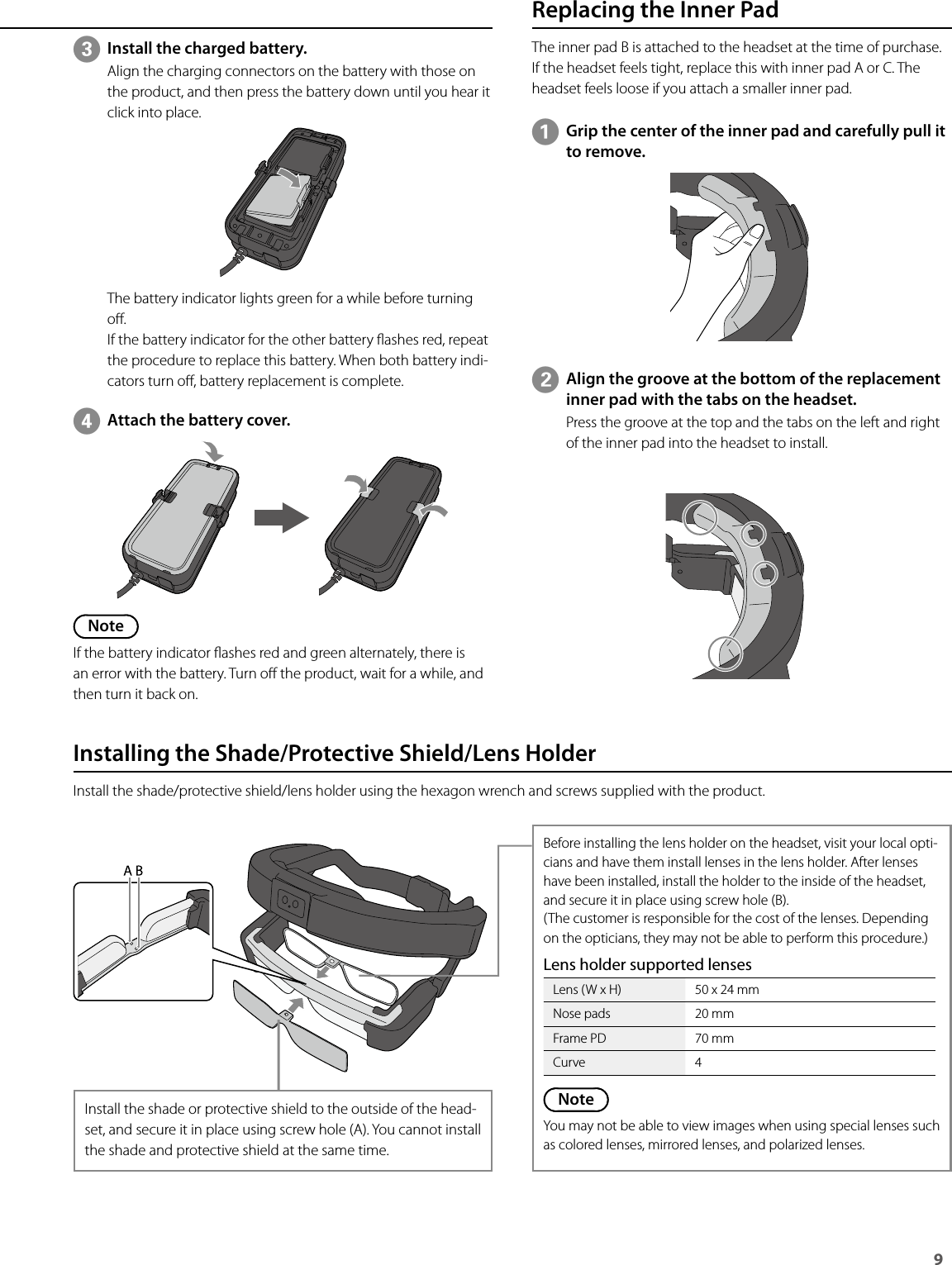 9 Replacing the Inner PadThe inner pad B is attached to the headset at the time of purchase. If the headset feels tight, replace this with inner pad A or C. The headset feels loose if you attach a smaller inner pad.AGrip the center of the inner pad and carefully pull it to remove.BAlign the groove at the bottom of the replacement inner pad with the tabs on the headset.Press the groove at the top and the tabs on the left and right of the inner pad into the headset to install.Installing the Shade/Protective Shield/Lens HolderInstall the shade/protective shield/lens holder using the hexagon wrench and screws supplied with the product.Install the shade or protective shield to the outside of the head-set, and secure it in place using screw hole (A). You cannot install the shade and protective shield at the same time.Before installing the lens holder on the headset, visit your local opti-cians and have them install lenses in the lens holder. After lenses have been installed, install the holder to the inside of the headset, and secure it in place using screw hole (B).(The customer is responsible for the cost of the lenses. Depending on the opticians, they may not be able to perform this procedure.)Lens holder supported lensesLens (W x H) 50 x 24 mmNose pads 20 mmFrame PD 70 mmCurve 4NoteYou may not be able to view images when using special lenses such as colored lenses, mirrored lenses, and polarized lenses.CInstall the charged battery.Align the charging connectors on the battery with those on the product, and then press the battery down until you hear it click into place.The battery indicator lights green for a while before turning o.If the battery indicator for the other battery ashes red, repeat the procedure to replace this battery. When both battery indi-cators turn o, battery replacement is complete.DAttach the battery cover.NoteIf the battery indicator ashes red and green alternately, there is an error with the battery. Turn o the product, wait for a while, and then turn it back on.