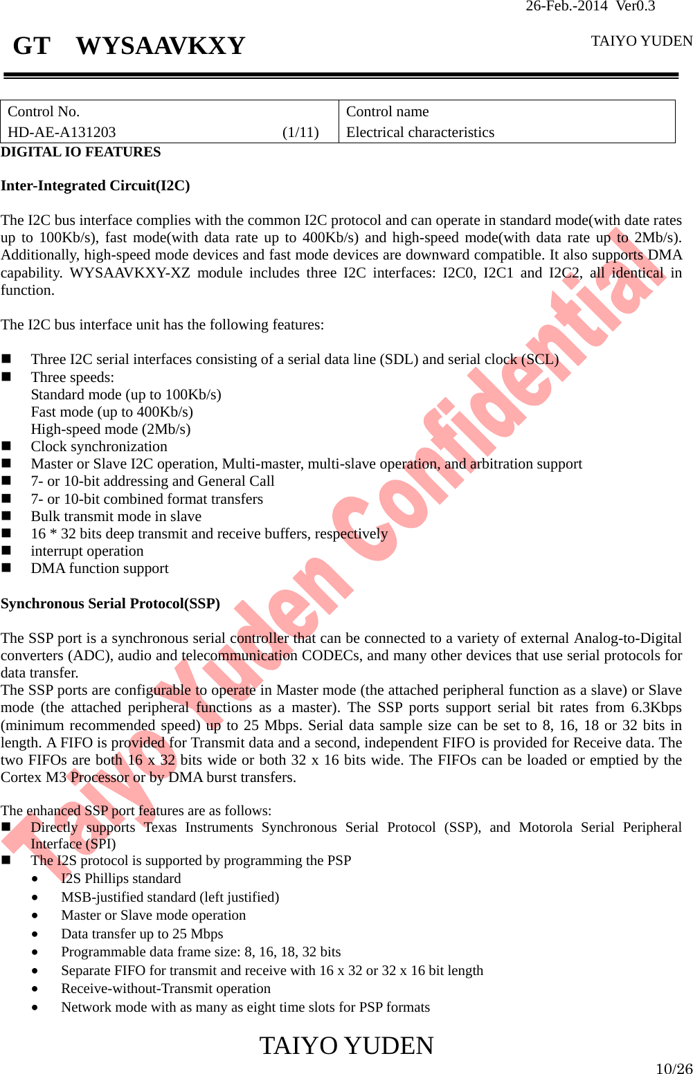               26-Feb.-2014 Ver0.3   TAIYO YUDEN  TAIYO YUDEN  10/26 GT  WYSAAVKXY  Control No. HD-AE-A131203                      (1/11) Control name Electrical characteristics DIGITAL IO FEATURES  Inter-Integrated Circuit(I2C)  The I2C bus interface complies with the common I2C protocol and can operate in standard mode(with date rates up to 100Kb/s), fast mode(with data rate up to 400Kb/s) and high-speed mode(with data rate up to 2Mb/s). Additionally, high-speed mode devices and fast mode devices are downward compatible. It also supports DMA capability. WYSAAVKXY-XZ module includes three I2C interfaces: I2C0, I2C1 and I2C2, all identical in function.  The I2C bus interface unit has the following features:   Three I2C serial interfaces consisting of a serial data line (SDL) and serial clock (SCL)  Three speeds: Standard mode (up to 100Kb/s) Fast mode (up to 400Kb/s) High-speed mode (2Mb/s)  Clock synchronization  Master or Slave I2C operation, Multi-master, multi-slave operation, and arbitration support  7- or 10-bit addressing and General Call  7- or 10-bit combined format transfers  Bulk transmit mode in slave  16 * 32 bits deep transmit and receive buffers, respectively  interrupt operation  DMA function support  Synchronous Serial Protocol(SSP)  The SSP port is a synchronous serial controller that can be connected to a variety of external Analog-to-Digital converters (ADC), audio and telecommunication CODECs, and many other devices that use serial protocols for data transfer. The SSP ports are configurable to operate in Master mode (the attached peripheral function as a slave) or Slave mode (the attached peripheral functions as a master). The SSP ports support serial bit rates from 6.3Kbps (minimum recommended speed) up to 25 Mbps. Serial data sample size can be set to 8, 16, 18 or 32 bits in length. A FIFO is provided for Transmit data and a second, independent FIFO is provided for Receive data. The two FIFOs are both 16 x 32 bits wide or both 32 x 16 bits wide. The FIFOs can be loaded or emptied by the Cortex M3 Processor or by DMA burst transfers.  The enhanced SSP port features are as follows:  Directly supports Texas Instruments Synchronous Serial Protocol (SSP), and Motorola Serial Peripheral Interface (SPI)  The I2S protocol is supported by programming the PSP • I2S Phillips standard • MSB-justified standard (left justified) • Master or Slave mode operation • Data transfer up to 25 Mbps • Programmable data frame size: 8, 16, 18, 32 bits • Separate FIFO for transmit and receive with 16 x 32 or 32 x 16 bit length • Receive-without-Transmit operation • Network mode with as many as eight time slots for PSP formats 