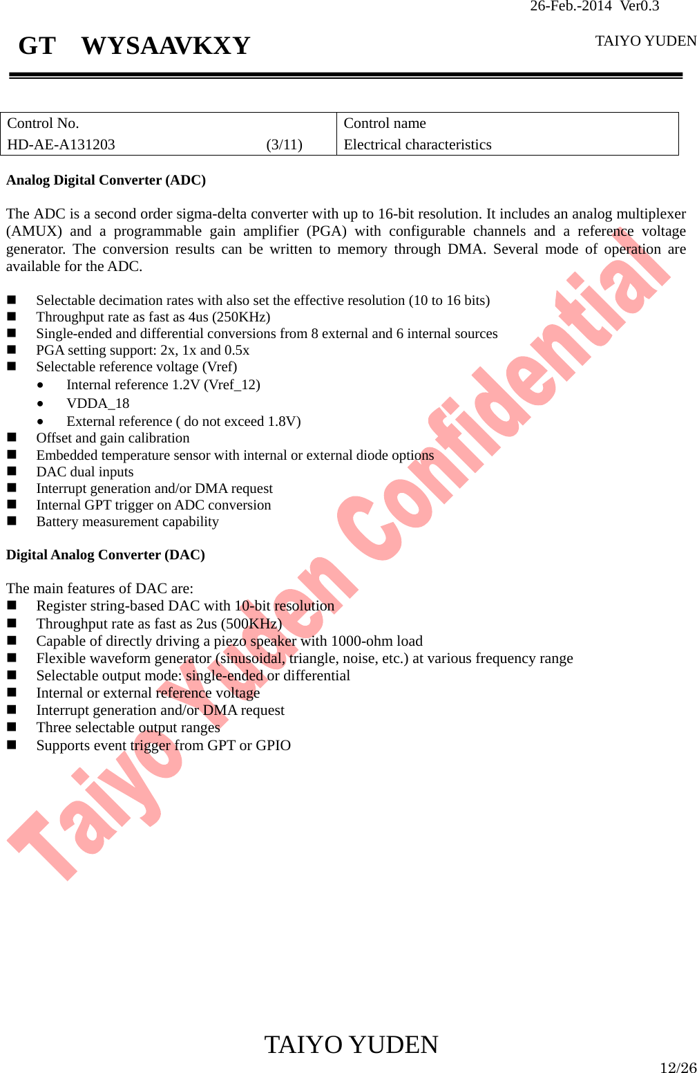                26-Feb.-2014 Ver0.3   TAIYO YUDEN  TAIYO YUDEN  12/26 GT  WYSAAVKXY   Control No. HD-AE-A131203                    (3/11) Control name Electrical characteristics  Analog Digital Converter (ADC)  The ADC is a second order sigma-delta converter with up to 16-bit resolution. It includes an analog multiplexer (AMUX) and a programmable gain amplifier (PGA) with configurable channels and a reference voltage generator. The conversion results can be written to memory through DMA. Several mode of operation are available for the ADC.   Selectable decimation rates with also set the effective resolution (10 to 16 bits)  Throughput rate as fast as 4us (250KHz)  Single-ended and differential conversions from 8 external and 6 internal sources  PGA setting support: 2x, 1x and 0.5x  Selectable reference voltage (Vref) • Internal reference 1.2V (Vref_12) • VDDA_18 • External reference ( do not exceed 1.8V)  Offset and gain calibration  Embedded temperature sensor with internal or external diode options  DAC dual inputs  Interrupt generation and/or DMA request  Internal GPT trigger on ADC conversion  Battery measurement capability  Digital Analog Converter (DAC)  The main features of DAC are:  Register string-based DAC with 10-bit resolution  Throughput rate as fast as 2us (500KHz)  Capable of directly driving a piezo speaker with 1000-ohm load  Flexible waveform generator (sinusoidal, triangle, noise, etc.) at various frequency range  Selectable output mode: single-ended or differential  Internal or external reference voltage  Interrupt generation and/or DMA request  Three selectable output ranges  Supports event trigger from GPT or GPIO                