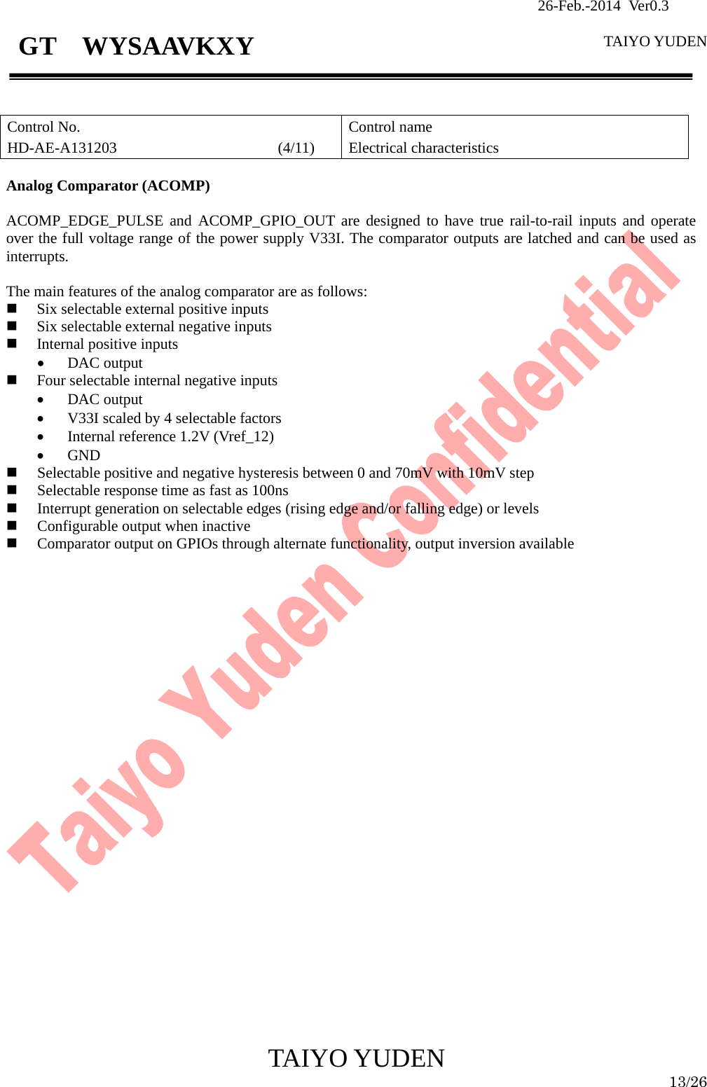                26-Feb.-2014 Ver0.3   TAIYO YUDEN  TAIYO YUDEN  13/26 GT  WYSAAVKXY   Control No. HD-AE-A131203                     (4/11) Control name Electrical characteristics  Analog Comparator (ACOMP)  ACOMP_EDGE_PULSE and ACOMP_GPIO_OUT are designed to have true rail-to-rail inputs and operate over the full voltage range of the power supply V33I. The comparator outputs are latched and can be used as interrupts.  The main features of the analog comparator are as follows:  Six selectable external positive inputs  Six selectable external negative inputs  Internal positive inputs • DAC output  Four selectable internal negative inputs • DAC output • V33I scaled by 4 selectable factors • Internal reference 1.2V (Vref_12) • GND  Selectable positive and negative hysteresis between 0 and 70mV with 10mV step  Selectable response time as fast as 100ns  Interrupt generation on selectable edges (rising edge and/or falling edge) or levels  Configurable output when inactive  Comparator output on GPIOs through alternate functionality, output inversion available                              