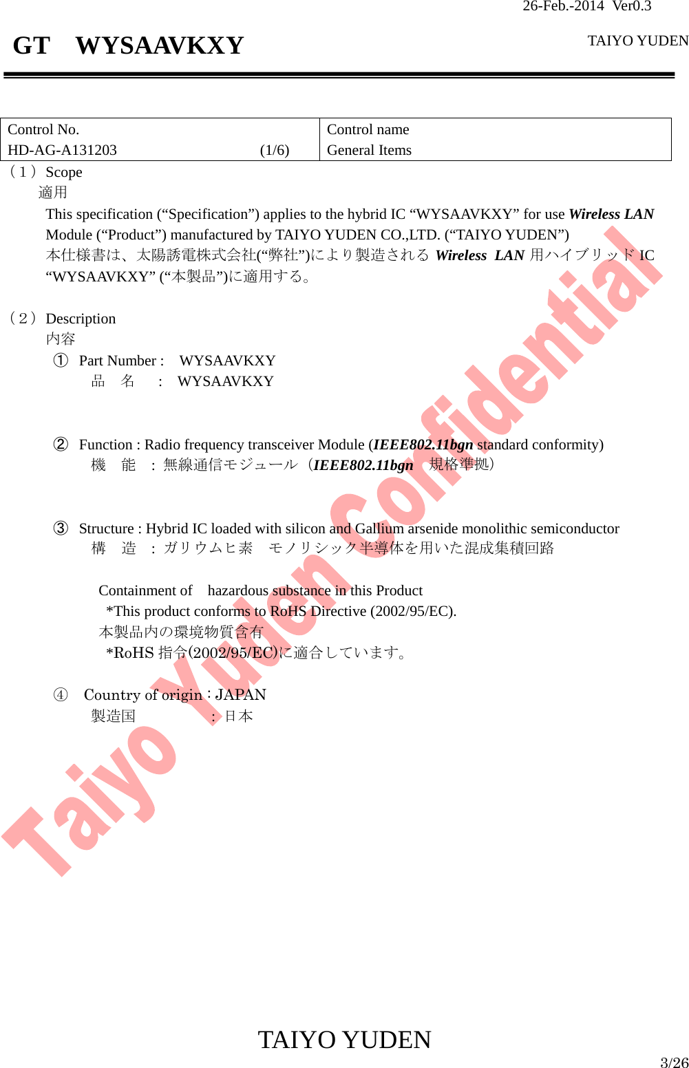                26-Feb.-2014 Ver0.3   TAIYO YUDEN  TAIYO YUDEN  3/26 GT  WYSAAVKXY   Control No. HD-AG-A131203                   (1/6) Control name General Items （１）Scope     適用 This specification (“Specification”) applies to the hybrid IC “WYSAAVKXY” for use Wireless LAN  Module (“Product”) manufactured by TAIYO YUDEN CO.,LTD. (“TAIYO YUDEN”) 本仕様書は、太陽誘電株式会社(“弊社”)により製造される Wireless LAN 用ハイブリッド IC “WYSAAVKXY” (“本製品”)に適用する。  （２）Description 内容 ① Part Number :    WYSAAVKXY 品  名   :  WYSAAVKXY   ② Function : Radio frequency transceiver Module (IEEE802.11bgn standard conformity) 機  能  : 無線通信モジュール（IEEE802.11bgn 規格準拠）   ③ Structure : Hybrid IC loaded with silicon and Gallium arsenide monolithic semiconductor 構  造  :  ガリウムヒ素  モノリシック半導体を用いた混成集積回路    Containment of    hazardous substance in this Product     *This product conforms to RoHS Directive (2002/95/EC). 本製品内の環境物質含有   *RoHS 指令(2002/95/EC)に適合しています。  ④  Country of origin : JAPAN             製造国        : 日本                