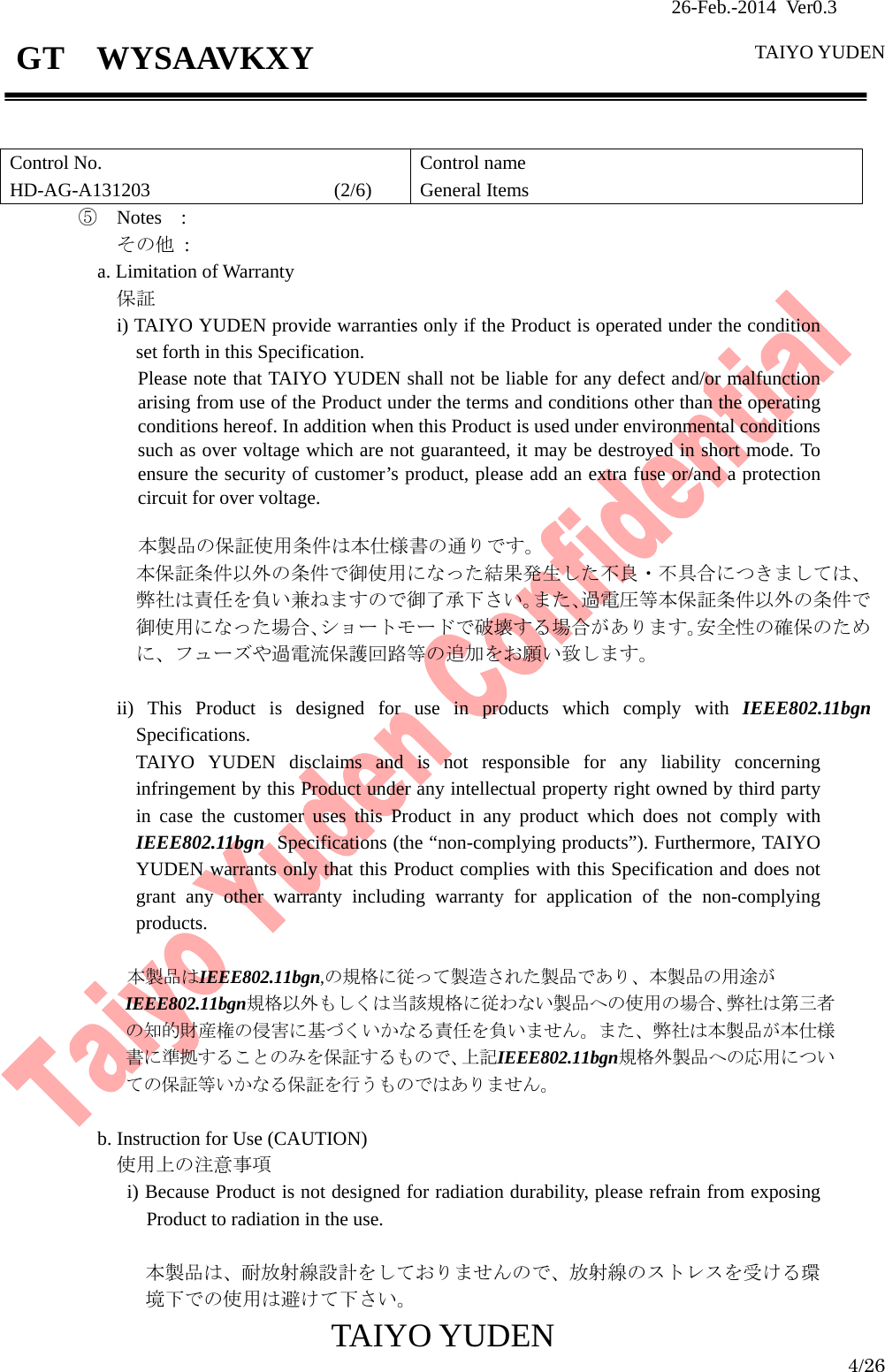                26-Feb.-2014 Ver0.3   TAIYO YUDEN  TAIYO YUDEN  4/26 GT  WYSAAVKXY   Control No. HD-AG-A131203                   (2/6) Control name General Items ⑤  Notes  : その他 : a. Limitation of Warranty 保証 i) TAIYO YUDEN provide warranties only if the Product is operated under the condition set forth in this Specification. Please note that TAIYO YUDEN shall not be liable for any defect and/or malfunction arising from use of the Product under the terms and conditions other than the operating conditions hereof. In addition when this Product is used under environmental conditions such as over voltage which are not guaranteed, it may be destroyed in short mode. To ensure the security of customer’s product, please add an extra fuse or/and a protection circuit for over voltage.  本製品の保証使用条件は本仕様書の通りです。 本保証条件以外の条件で御使用になった結果発生した不良・不具合につきましては、弊社は責任を負い兼ねますので御了承下さい。また､過電圧等本保証条件以外の条件で御使用になった場合､ショートモードで破壊する場合があります。安全性の確保のために、フューズや過電流保護回路等の追加をお願い致します。  ii) This Product is designed for use in products which comply with IEEE802.11bgn Specifications. TAIYO YUDEN disclaims and is not responsible for any liability concerning infringement by this Product under any intellectual property right owned by third party in case the customer uses this Product in any product which does not comply with IEEE802.11bgn Specifications (the “non-complying products”). Furthermore, TAIYO YUDEN warrants only that this Product complies with this Specification and does not grant any other warranty including warranty for application of the non-complying products.  本製品はIEEE802.11bgn,の規格に従って製造された製品であり、本製品の用途が IEEE802.11bgn規格以外もしくは当該規格に従わない製品への使用の場合、弊社は第三者の知的財産権の侵害に基づくいかなる責任を負いません。また、弊社は本製品が本仕様書に準拠することのみを保証するもので、上記IEEE802.11bgn規格外製品への応用についての保証等いかなる保証を行うものではありません。  b. Instruction for Use (CAUTION) 使用上の注意事項 i) Because Product is not designed for radiation durability, please refrain from exposing Product to radiation in the use.  本製品は、耐放射線設計をしておりませんので、放射線のストレスを受ける環境下での使用は避けて下さい。 
