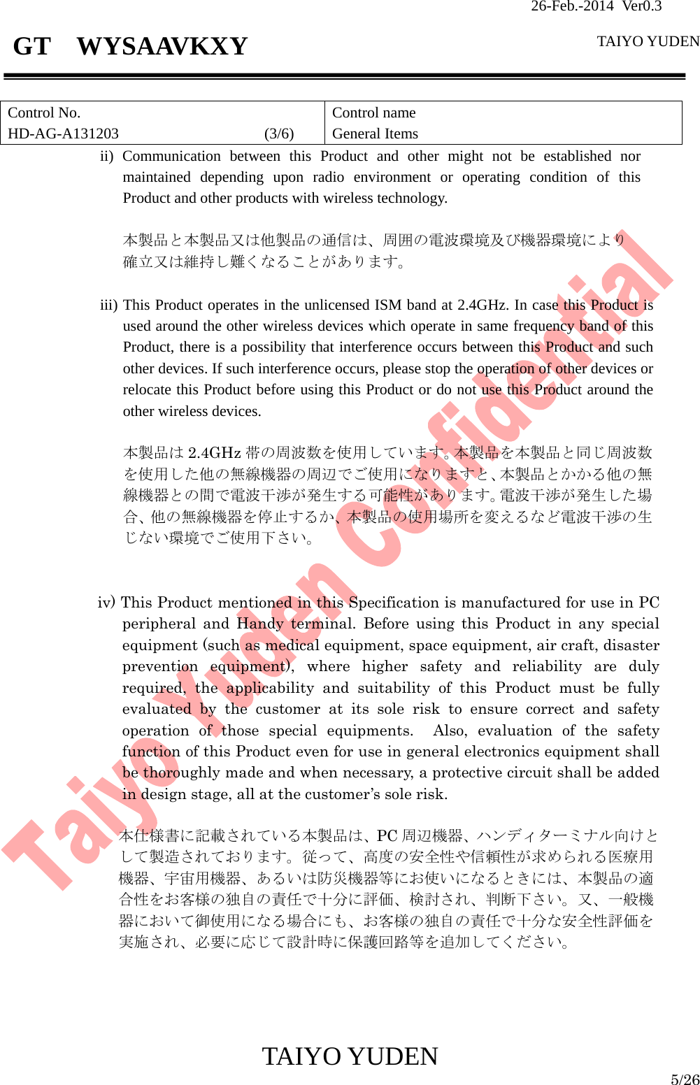                26-Feb.-2014 Ver0.3   TAIYO YUDEN  TAIYO YUDEN  5/26 GT  WYSAAVKXY  Control No. HD-AG-A131203                   (3/6) Control name General Items ii) Communication between this Product and other might not be established nor maintained depending upon radio environment or operating condition of this Product and other products with wireless technology.  本製品と本製品又は他製品の通信は、周囲の電波環境及び機器環境により 確立又は維持し難くなることがあります。  iii) This Product operates in the unlicensed ISM band at 2.4GHz. In case this Product is used around the other wireless devices which operate in same frequency band of this Product, there is a possibility that interference occurs between this Product and such other devices. If such interference occurs, please stop the operation of other devices or relocate this Product before using this Product or do not use this Product around the other wireless devices.  本製品は 2.4GHz 帯の周波数を使用しています。本製品を本製品と同じ周波数を使用した他の無線機器の周辺でご使用になりますと、本製品とかかる他の無線機器との間で電波干渉が発生する可能性があります。電波干渉が発生した場合、他の無線機器を停止するか、本製品の使用場所を変えるなど電波干渉の生じない環境でご使用下さい。   iv) This Product mentioned in this Specification is manufactured for use in PC peripheral and Handy terminal. Before using this Product in any special equipment (such as medical equipment, space equipment, air craft, disaster prevention equipment), where higher safety and reliability are duly required, the applicability and suitability of this Product must be fully evaluated by the customer at its sole risk to ensure correct and safety operation of those special equipments.  Also, evaluation of the safety function of this Product even for use in general electronics equipment shall be thoroughly made and when necessary, a protective circuit shall be added in design stage, all at the customer’s sole risk.  本仕様書に記載されている本製品は、PC 周辺機器、ハンディターミナル向けとして製造されております。従って、高度の安全性や信頼性が求められる医療用機器、宇宙用機器、あるいは防災機器等にお使いになるときには、本製品の適合性をお客様の独自の責任で十分に評価、検討され、判断下さい。又、一般機器において御使用になる場合にも、お客様の独自の責任で十分な安全性評価を実施され、必要に応じて設計時に保護回路等を追加してください。     