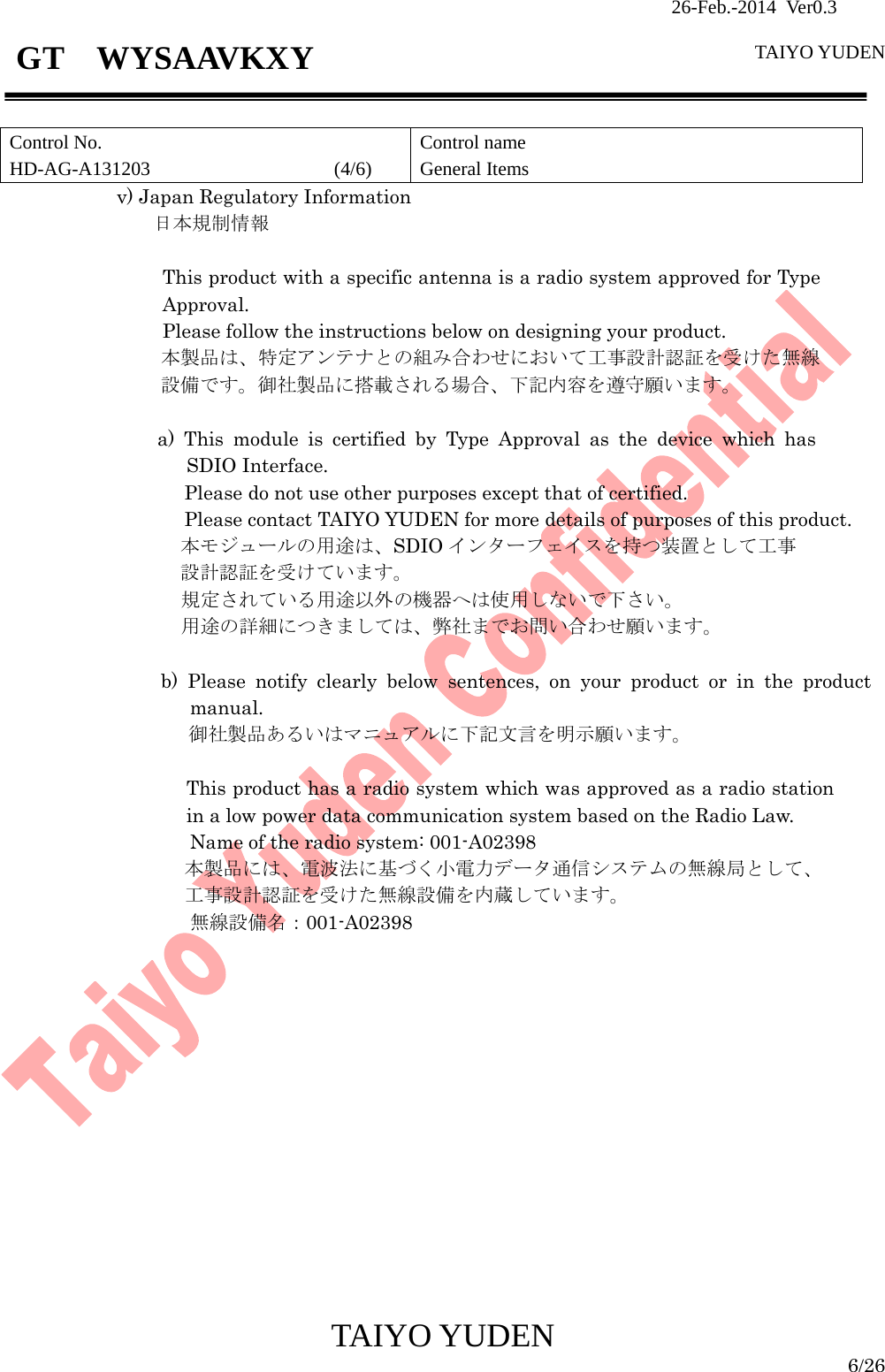                26-Feb.-2014 Ver0.3   TAIYO YUDEN  TAIYO YUDEN  6/26 GT  WYSAAVKXY  Control No. HD-AG-A131203                   (4/6) Control name General Items v) Japan Regulatory Information   日本規制情報  This product with a specific antenna is a radio system approved for Type Approval. Please follow the instructions below on designing your product. 本製品は、特定アンテナとの組み合わせにおいて工事設計認証を受けた無線設備です。御社製品に搭載される場合、下記内容を遵守願います。  a) This module is certified by Type Approval as the device which has SDIO Interface.   Please do not use other purposes except that of certified. Please contact TAIYO YUDEN for more details of purposes of this product. 本モジュールの用途は、SDIO インターフェイスを持つ装置として工事 設計認証を受けています。 規定されている用途以外の機器へは使用しないで下さい。 用途の詳細につきましては、弊社までお問い合わせ願います。    b) Please notify clearly below sentences, on your product or in the product manual. 御社製品あるいはマニュアルに下記文言を明示願います。  This product has a radio system which was approved as a radio station in a low power data communication system based on the Radio Law. Name of the radio system: 001-A02398 本製品には、電波法に基づく小電力データ通信システムの無線局として、 工事設計認証を受けた無線設備を内蔵しています。 無線設備名：001-A02398                