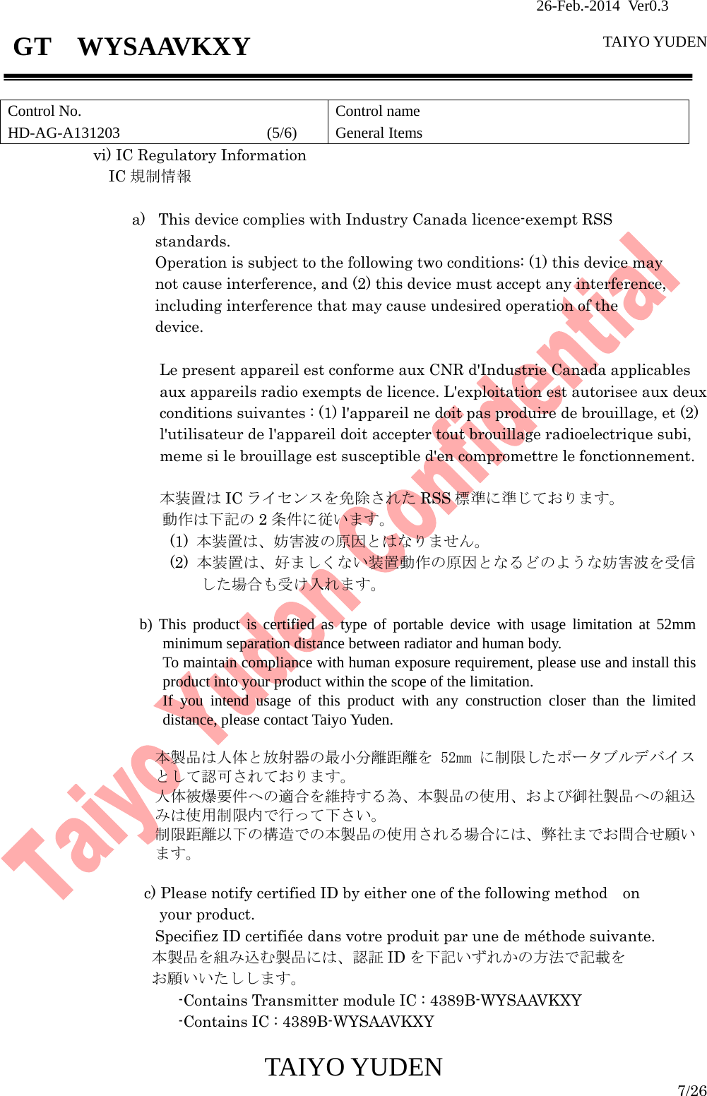                26-Feb.-2014 Ver0.3   TAIYO YUDEN  TAIYO YUDEN  7/26 GT  WYSAAVKXY  Control No. HD-AG-A131203                   (5/6) Control name General Items vi) IC Regulatory Information  IC 規制情報                  a) This device complies with Industry Canada licence-exempt RSS   standards. Operation is subject to the following two conditions: (1) this device may   not cause interference, and (2) this device must accept any interference, including interference that may cause undesired operation of the   device.  Le present appareil est conforme aux CNR d&apos;Industrie Canada applicables aux appareils radio exempts de licence. L&apos;exploitation est autorisee aux deux conditions suivantes : (1) l&apos;appareil ne doit pas produire de brouillage, et (2) l&apos;utilisateur de l&apos;appareil doit accepter tout brouillage radioelectrique subi, meme si le brouillage est susceptible d&apos;en compromettre le fonctionnement.  本装置は IC ライセンスを免除された RSS 標準に準じております。 動作は下記の 2条件に従います。 (1)  本装置は、妨害波の原因とはなりません。 (2)  本装置は、好ましくない装置動作の原因となるどのような妨害波を受信した場合も受け入れます。                    b) This product is certified as type of portable device with usage limitation at 52mm minimum separation distance between radiator and human body. To maintain compliance with human exposure requirement, please use and install this product into your product within the scope of the limitation. If you intend usage of this product with any construction closer than the limited distance, please contact Taiyo Yuden.                      本製品は人体と放射器の最小分離距離を 52mm に制限したポータブルデバイスとして認可されております。 人体被爆要件への適合を維持する為、本製品の使用、および御社製品への組込みは使用制限内で行って下さい。 制限距離以下の構造での本製品の使用される場合には、弊社までお問合せ願います。  c) Please notify certified ID by either one of the following method on  your product. Specifiez ID certifiée dans votre produit par une de méthode suivante. 本製品を組み込む製品には、認証 ID を下記いずれかの方法で記載を お願いいたしします。             -Contains Transmitter module IC : 4389B-WYSAAVKXY                     -Contains IC : 4389B-WYSAAVKXY 