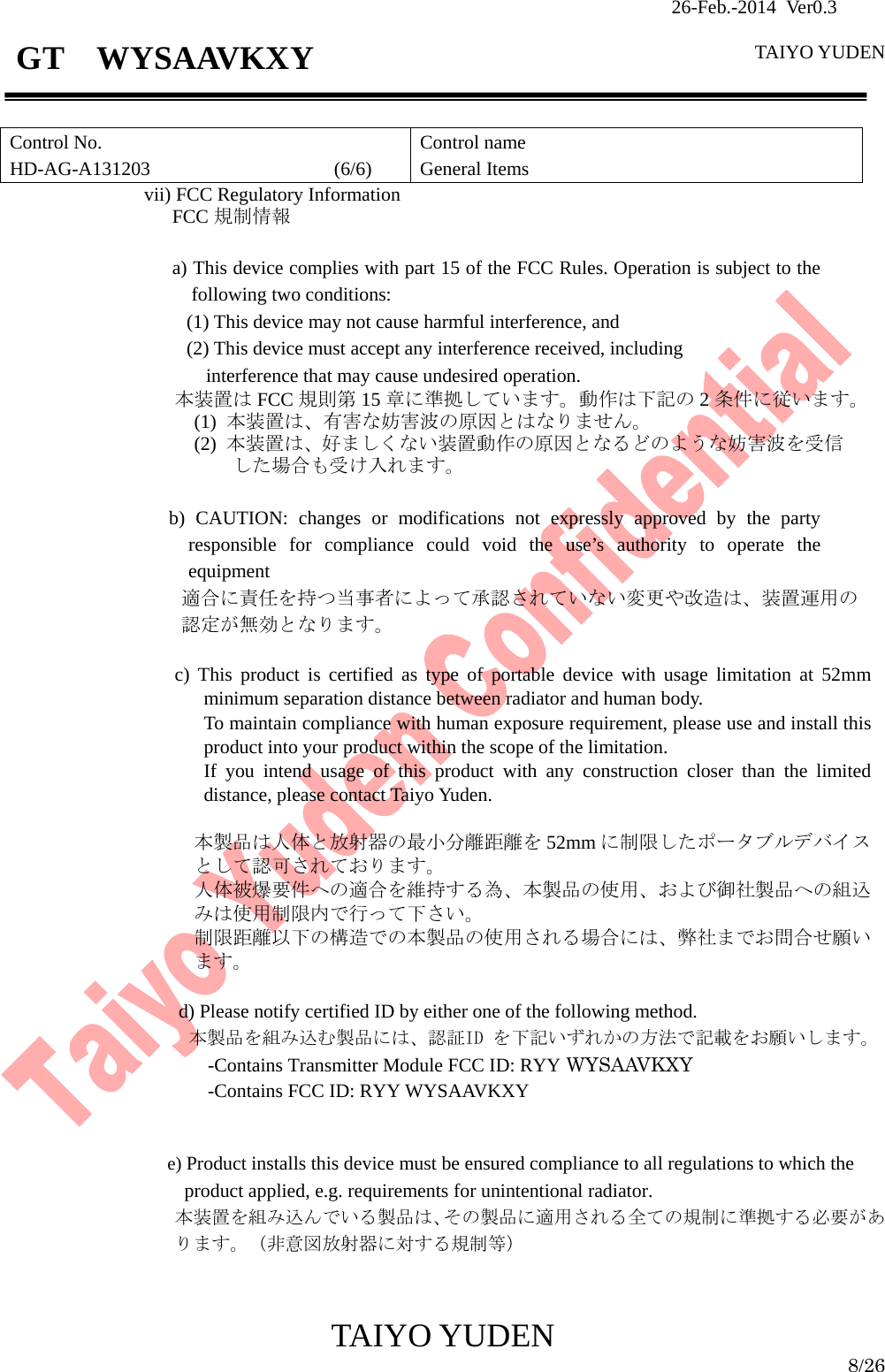                26-Feb.-2014 Ver0.3   TAIYO YUDEN  TAIYO YUDEN  8/26 GT  WYSAAVKXY  Control No. HD-AG-A131203                   (6/6) Control name General Items    vii) FCC Regulatory Information FCC 規制情報   a) This device complies with part 15 of the FCC Rules. Operation is subject to the following two conditions: (1) This device may not cause harmful interference, and   (2) This device must accept any interference received, including interference that may cause undesired operation. 本装置は FCC 規則第 15 章に準拠しています。動作は下記の 2条件に従います。 (1)  本装置は、有害な妨害波の原因とはなりません。 (2)  本装置は、好ましくない装置動作の原因となるどのような妨害波を受信 した場合も受け入れます。  b) CAUTION: changes or modifications not expressly approved by the party responsible for compliance could void the use’s authority to operate the equipment 適合に責任を持つ当事者によって承認されていない変更や改造は、装置運用の 認定が無効となります。  c) This product is certified as type of portable device with usage limitation at 52mm minimum separation distance between radiator and human body. To maintain compliance with human exposure requirement, please use and install this product into your product within the scope of the limitation. If you intend usage of this product with any construction closer than the limited distance, please contact Taiyo Yuden.                      本製品は人体と放射器の最小分離距離を 52mm に制限したポータブルデバイスとして認可されております。 人体被爆要件への適合を維持する為、本製品の使用、および御社製品への組込みは使用制限内で行って下さい。 制限距離以下の構造での本製品の使用される場合には、弊社までお問合せ願います。  d) Please notify certified ID by either one of the following method. 本製品を組み込む製品には、認証ID を下記いずれかの方法で記載をお願いします。 -Contains Transmitter Module FCC ID: RYY WYSAAVKXY -Contains FCC ID: RYY WYSAAVKXY   e) Product installs this device must be ensured compliance to all regulations to which the product applied, e.g. requirements for unintentional radiator. 本装置を組み込んでいる製品は、その製品に適用される全ての規制に準拠する必要があります。（非意図放射器に対する規制等）   