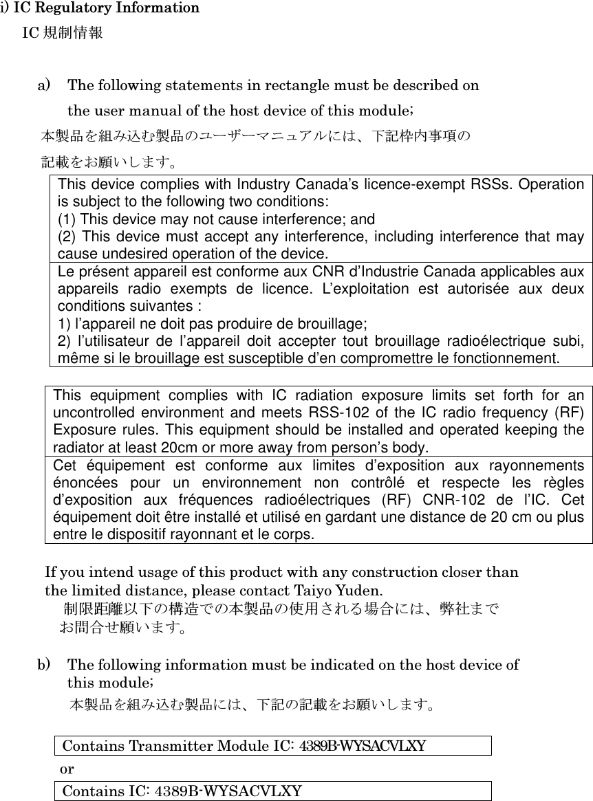 i) IC Regulatory Information   IC 規制情報  a) The following statements in rectangle must be described on the user manual of the host device of this module; 本製品を組み込む製品のユーザーマニュアルには、下記枠内事項の 記載をお願いします。 This device complies with Industry Canada’s licence-exempt RSSs. Operation is subject to the following two conditions: (1) This device may not cause interference; and   (2) This device must accept any interference, including interference that may cause undesired operation of the device. Le présent appareil est conforme aux CNR d’Industrie Canada applicables aux appareils  radio  exempts  de  licence.  L’exploitation  est  autorisée  aux  deux conditions suivantes : 1) l’appareil ne doit pas produire de brouillage; 2)  l’utilisateur  de  l’appareil  doit  accepter  tout  brouillage  radioélectrique  subi, même si le brouillage est susceptible d’en compromettre le fonctionnement.  This  equipment  complies  with  IC  radiation  exposure  limits  set  forth  for  an uncontrolled environment  and meets RSS-102 of the IC radio frequency (RF) Exposure rules. This equipment should be installed and operated keeping the radiator at least 20cm or more away from person’s body.     Cet  équipement  est  conforme  aux  limites  d’exposition  aux  rayonnements énoncées  pour  un  environnement  non  contrôlé  et  respecte  les  règles d’exposition  aux  fréquences  radioélectriques  (RF)  CNR-102  de  l’IC.  Cet équipement doit être installé et utilisé en gardant une distance de 20 cm ou plus entre le dispositif rayonnant et le corps.  If you intend usage of this product with any construction closer than   the limited distance, please contact Taiyo Yuden.                       制限距離以下の構造での本製品の使用される場合には、弊社まで お問合せ願います。  b) The following information must be indicated on the host device of   this module; 本製品を組み込む製品には、下記の記載をお願いします。  Contains Transmitter Module IC: 4389B-WYSACVLXY or Contains IC: 4389B-WYSACVLXY      