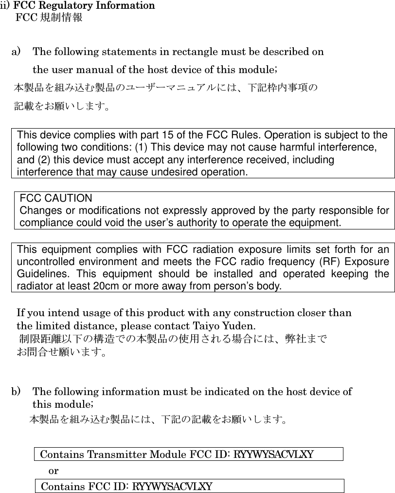    ii) FCC Regulatory Information FCC 規制情報             a) The following statements in rectangle must be described on the user manual of the host device of this module; 本製品を組み込む製品のユーザーマニュアルには、下記枠内事項の 記載をお願いします。  This device complies with part 15 of the FCC Rules. Operation is subject to the following two conditions: (1) This device may not cause harmful interference, and (2) this device must accept any interference received, including interference that may cause undesired operation.  FCC CAUTION Changes or modifications not expressly approved by the party responsible for compliance could void the user’s authority to operate the equipment.  This  equipment  complies  with FCC  radiation  exposure  limits  set  forth  for an uncontrolled environment and meets the FCC radio frequency (RF) Exposure Guidelines.  This  equipment  should  be  installed  and  operated  keeping  the radiator at least 20cm or more away from person’s body.  If you intend usage of this product with any construction closer than   the limited distance, please contact Taiyo Yuden.                制限距離以下の構造での本製品の使用される場合には、弊社まで お問合せ願います。   b) The following information must be indicated on the host device of   this module; 本製品を組み込む製品には、下記の記載をお願いします。  Contains Transmitter Module FCC ID: RYYWYSACVLXY or Contains FCC ID: RYYWYSACVLXY       