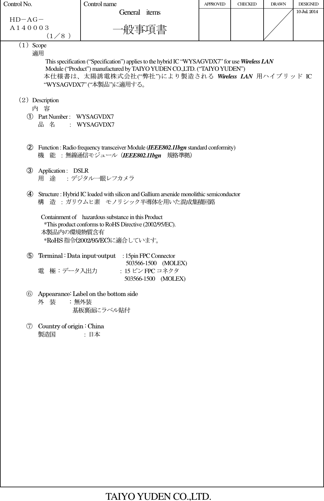 APPROVED  CHECKED  DRAWN  DESIGNED Control No.    ＨＤ－ＡＧ－   Ａ１４０００３ （１／８ ） Control name General    items       一般事項書       10 Jul. 2014     （１）Scope          適用 This specification (“Specification”) applies to the hybrid IC “WYSAGVDX7” for use Wireless LAN   Module (“Product”) manufactured by TAIYO YUDEN CO.,LTD. (“TAIYO YUDEN”) 本仕様書は、太陽誘電株式会社(“弊社”)により製造される Wireless  LAN 用ハイブリッド IC “WYSAGVDX7” (“本製品”)に適用する。  （２）Description 内    容 ① Part Number :    WYSAGVDX7 品    名          :    WYSAGVDX7   ② Function : Radio frequency transceiver Module (IEEE802.11bgn standard conformity) 機    能    :  無線通信モジュール（IEEE802.11bgn    規格準拠）  ③ Application :    DSLR 用    途        :  デジタル一眼レフカメラ  ④ Structure : Hybrid IC loaded with silicon and Gallium arsenide monolithic semiconductor 構    造  :  ガリウムヒ素  モノリシック半導体を用いた混成集積回路    Containment of    hazardous substance in this Product     *This product conforms to RoHS Directive (2002/95/EC). 本製品内の環境物質含有     *RoHS 指令(2002/95/EC)に適合しています。  ⑤ Terminal : Data input-output   : 15pin FPC Connector                                            503566-1500    (MOLEX) 電    極  :  データ入出力        : 15 ピン FPC コネクタ                 503566-1500    (MOLEX)              ⑥  Appearance: Label on the bottom side 外    装     : 無外装                  基板裏面にラベル貼付  ⑦  Country of origin : China                         製造国           :  日本                     TAIYO YUDEN CO.,LTD. 