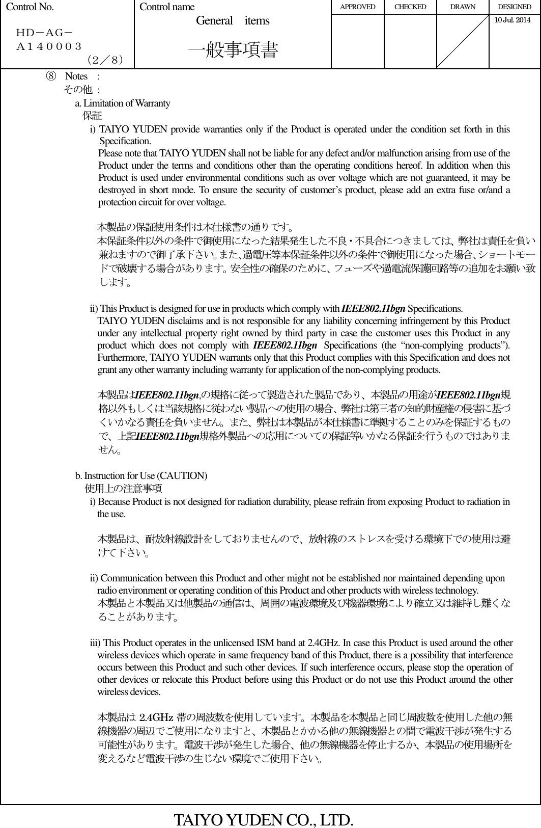 APPROVED  CHECKED  DRAWN  DESIGNED Control No.    ＨＤ－ＡＧ－   Ａ１４０００３ （２／８） Control name General    items       一般事項書      10 Jul. 2014   ⑧  Notes    : その他  : a. Limitation of Warranty 保証 i) TAIYO YUDEN provide warranties only if the Product is operated under the condition set forth in this Specification. Please note that TAIYO YUDEN shall not be liable for any defect and/or malfunction arising from use of the Product under the terms and conditions other than the operating conditions hereof. In addition when this Product is used under environmental conditions such as over voltage which are not guaranteed, it may be destroyed in short mode. To ensure the security of customer’s product, please add an extra fuse or/and a protection circuit for over voltage.  本製品の保証使用条件は本仕様書の通りです。 本保証条件以外の条件で御使用になった結果発生した不良・不具合につきましては、弊社は責任を負い兼ねますので御了承下さい。また､過電圧等本保証条件以外の条件で御使用になった場合､ショートモードで破壊する場合があります。安全性の確保のために、フューズや過電流保護回路等の追加をお願い致します。  ii) This Product is designed for use in products which comply with IEEE802.11bgn Specifications. TAIYO YUDEN disclaims and is not responsible for any liability concerning infringement by this Product under any intellectual property right owned by third party in case the customer uses this Product in any product  which  does  not  comply  with  IEEE802.11bgn Specifications  (the  “non-complying  products”). Furthermore, TAIYO YUDEN warrants only that this Product complies with this Specification and does not grant any other warranty including warranty for application of the non-complying products.  本製品はIEEE802.11bgn,の規格に従って製造された製品であり、本製品の用途がIEEE802.11bgn規格以外もしくは当該規格に従わない製品への使用の場合、弊社は第三者の知的財産権の侵害に基づくいかなる責任を負いません。また、弊社は本製品が本仕様書に準拠することのみを保証するもので、上記IEEE802.11bgn規格外製品への応用についての保証等いかなる保証を行うものではありません。  b. Instruction for Use (CAUTION)     使用上の注意事項 i) Because Product is not designed for radiation durability, please refrain from exposing Product to radiation in the use.  本製品は、耐放射線設計をしておりませんので、放射線のストレスを受ける環境下での使用は避けて下さい。  ii) Communication between this Product and other might not be established nor maintained depending upon radio environment or operating condition of this Product and other products with wireless technology. 本製品と本製品又は他製品の通信は、周囲の電波環境及び機器環境により確立又は維持し難くなることがあります。  iii) This Product operates in the unlicensed ISM band at 2.4GHz. In case this Product is used around the other wireless devices which operate in same frequency band of this Product, there is a possibility that interference occurs between this Product and such other devices. If such interference occurs, please stop the operation of other devices or relocate this Product before using this Product or do not use this Product around the other wireless devices.  本製品は 2.4GHz 帯の周波数を使用しています。本製品を本製品と同じ周波数を使用した他の無線機器の周辺でご使用になりますと、本製品とかかる他の無線機器との間で電波干渉が発生する可能性があります。電波干渉が発生した場合、他の無線機器を停止するか、本製品の使用場所を変えるなど電波干渉の生じない環境でご使用下さい。    TAIYO YUDEN CO., LTD. 