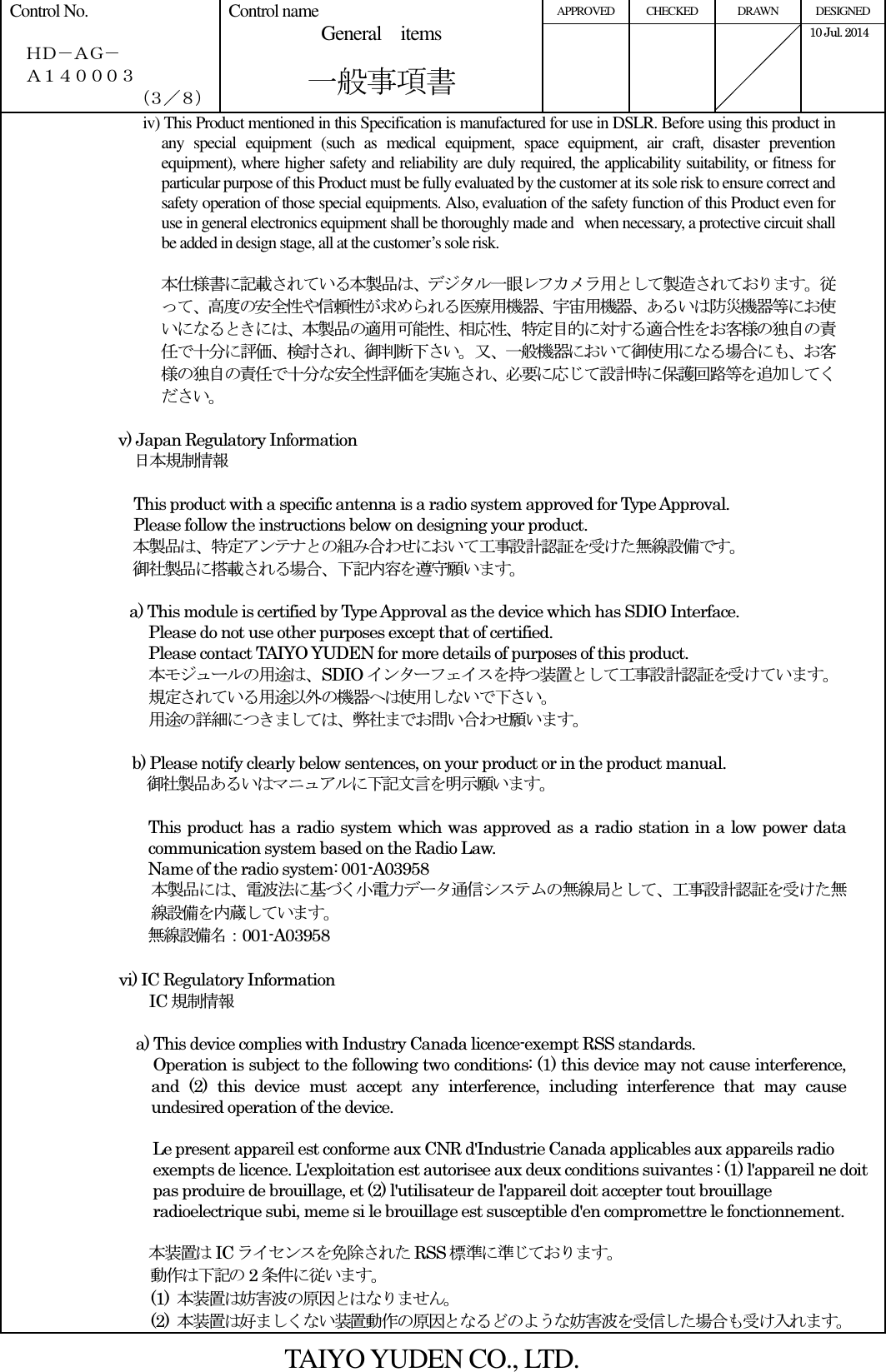 APPROVED  CHECKED  DRAWN  DESIGNED Control No.    ＨＤ－ＡＧ－   Ａ１４０００３ （３／８） Control name General    items       一般事項書      10 Jul. 2014   iv) This Product mentioned in this Specification is manufactured for use in DSLR. Before using this product in any  special  equipment  (such  as  medical  equipment,  space  equipment,  air  craft,  disaster  prevention equipment), where higher safety and reliability are duly required, the applicability suitability, or fitness for particular purpose of this Product must be fully evaluated by the customer at its sole risk to ensure correct and safety operation of those special equipments. Also, evaluation of the safety function of this Product even for use in general electronics equipment shall be thoroughly made and when necessary, a protective circuit shall be added in design stage, all at the customer’s sole risk.  本仕様書に記載されている本製品は、デジタル一眼レフカメラ用として製造されております。従って、高度の安全性や信頼性が求められる医療用機器、宇宙用機器、あるいは防災機器等にお使いになるときには、本製品の適用可能性、相応性、特定目的に対する適合性をお客様の独自の責任で十分に評価、検討され、御判断下さい。又、一般機器において御使用になる場合にも、お客様の独自の責任で十分な安全性評価を実施され、必要に応じて設計時に保護回路等を追加してください。  v) Japan Regulatory Information     日本規制情報  This product with a specific antenna is a radio system approved for Type Approval. Please follow the instructions below on designing your product. 本製品は、特定アンテナとの組み合わせにおいて工事設計認証を受けた無線設備です。 御社製品に搭載される場合、下記内容を遵守願います。  a) This module is certified by Type Approval as the device which has SDIO Interface.   Please do not use other purposes except that of certified. Please contact TAIYO YUDEN for more details of purposes of this product. 本モジュールの用途は、SDIO インターフェイスを持つ装置として工事設計認証を受けています。 規定されている用途以外の機器へは使用しないで下さい。 用途の詳細につきましては、弊社までお問い合わせ願います。    b) Please notify clearly below sentences, on your product or in the product manual. 御社製品あるいはマニュアルに下記文言を明示願います。  This product has a radio system which was approved as a radio station in a low power data communication system based on the Radio Law. Name of the radio system: 001-A03958 本製品には、電波法に基づく小電力データ通信システムの無線局として、工事設計認証を受けた無線設備を内蔵しています。 無線設備名：001-A03958  vi) IC Regulatory Information   IC 規制情報                                            a) This device complies with Industry Canada licence-exempt RSS standards. Operation is subject to the following two conditions: (1) this device may not cause interference, and  (2)  this  device  must  accept  any  interference,  including  interference  that  may  cause undesired operation of the device.  Le present appareil est conforme aux CNR d&apos;Industrie Canada applicables aux appareils radio exempts de licence. L&apos;exploitation est autorisee aux deux conditions suivantes : (1) l&apos;appareil ne doit pas produire de brouillage, et (2) l&apos;utilisateur de l&apos;appareil doit accepter tout brouillage radioelectrique subi, meme si le brouillage est susceptible d&apos;en compromettre le fonctionnement.  本装置はIC ライセンスを免除された RSS 標準に準じております。 動作は下記の 2条件に従います。 (1)  本装置は妨害波の原因とはなりません。 (2)  本装置は好ましくない装置動作の原因となるどのような妨害波を受信した場合も受け入れます。 TAIYO YUDEN CO., LTD. 