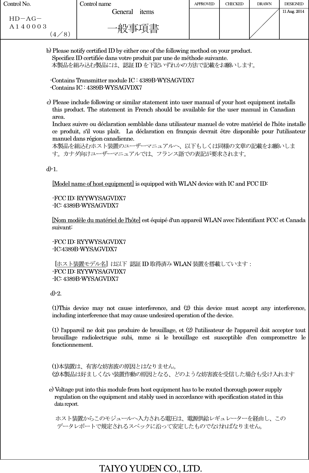 APPROVED  CHECKED  DRAWN  DESIGNED Control No.    ＨＤ－ＡＧ－   Ａ１４０００３ （４／８） Control name General    items       一般事項書      11 Aug. 2014   b) Please notify certified ID by either one of the following method on your product. Specifiez ID certifiée dans votre produit par une de méthode suivante. 本製品を組み込む製品には、認証ID を下記いずれかの方法で記載をお願いします。                    -Contains Transmitter module IC : 4389B-WYSAGVDX7                                   -Contains IC : 4389B-WYSAGVDX7  c) Please include following or similar statement into user manual of your host equipment installs this product. The statement in French should be available for the user manual in Canadian area. Incluez suivre ou déclaration semblable dans utilisateur manuel de votre matériel de l&apos;hôte installe ce  produit,  s&apos;il  vous  plaît.    La  déclaration  en  français  devrait  être  disponible  pour  l&apos;utilisateur manuel dans région canadienne. 本製品を組込むホスト装置のユーザーマニュアルへ、以下もしくは同様の文章の記載をお願いします。カナダ向けユーザーマニュアルでは、フランス語での表記が要求されます。  d)-1.  [Model name of host equipment] is equipped with WLAN device with IC and FCC ID:  -FCC ID: RYYWYSAGVDX7 -IC: 4389B-WYSAGVDX7  [Nom modèle du matériel de l&apos;hôte] est équipé d&apos;un appareil WLAN avec l&apos;identifiant FCC et Canada suivant:  -FCC ID: RYYWYSAGVDX7 -IC:4389B-WYSAGVDX7    [ホスト装置モデル名]  は以下 認証ID 取得済みWLAN 装置を搭載しています： -FCC ID: RYYWYSAGVDX7 -IC: 4389B-WYSAGVDX7  d)-2.  (1)This  device  may  not  cause  interference,  and  (2)  this  device  must  accept  any  interference, including interference that may cause undesired operation of the device.  (1) l&apos;appareil ne doit pas produire de brouillage, et (2) l&apos;utilisateur de l&apos;appareil doit accepter tout brouillage  radiolectrique  subi,  mme  si  le  brouillage  est  susceptible  d&apos;en  compromettre  le fonctionnement.   (1)本装置は、有害な妨害波の原因とはなりません。 (2)本製品は好ましくない装置作動の原因となる、どのような妨害波を受信した場合も受け入れます  e) Voltage put into this module from host equipment has to be routed thorough power supply   regulation on the equipment and stably used in accordance with specification stated in this   data report.                                        ホスト装置からこのモジュールへ入力される電圧は、電源供給レギュレーターを経由し、この データレポートで規定されるスペックに沿って安定したものでなければなりません。     TAIYO YUDEN CO., LTD. 