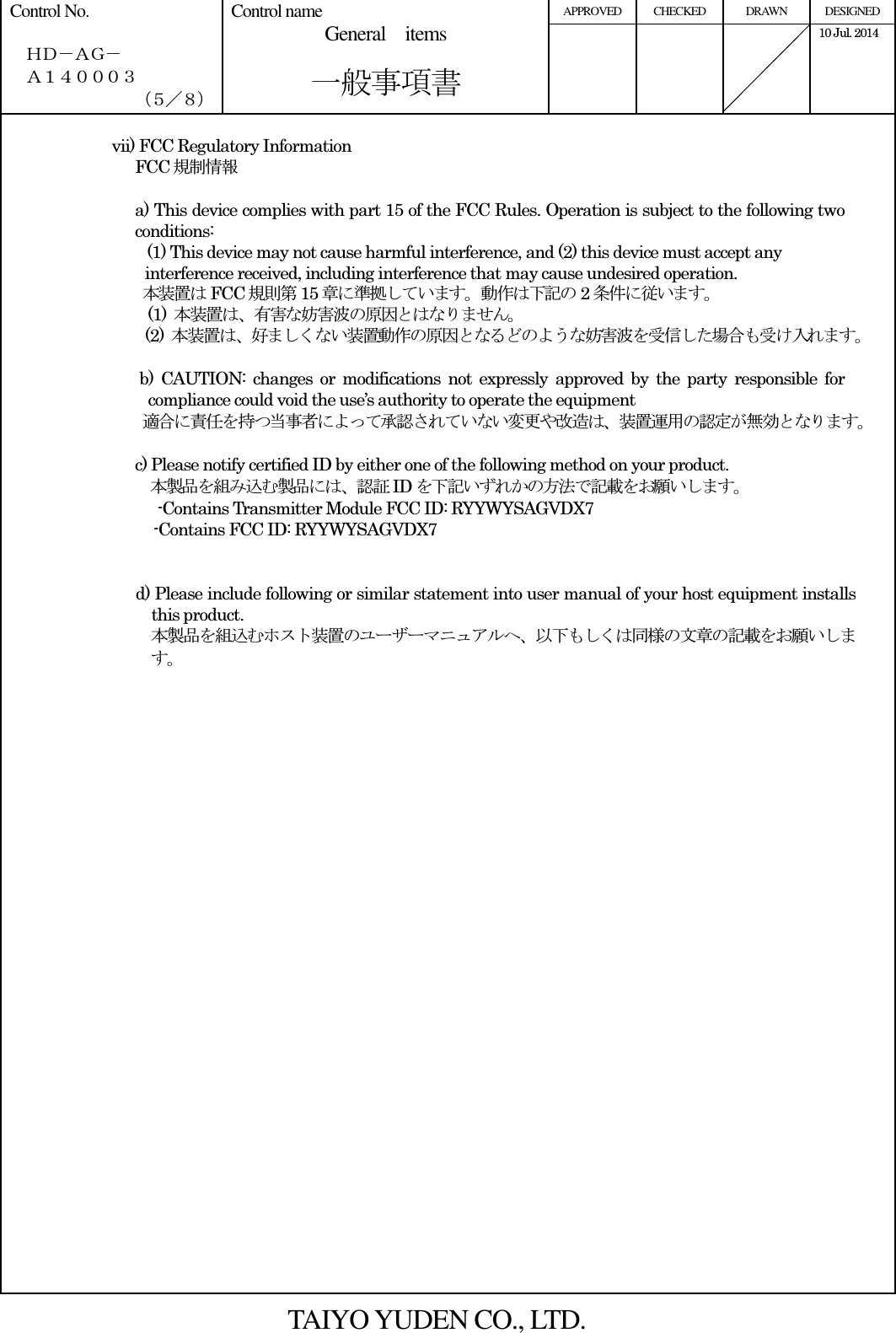 APPROVED  CHECKED  DRAWN  DESIGNED Control No.    ＨＤ－ＡＧ－   Ａ１４０００３ （５／８） Control name General    items       一般事項書      10 Jul. 2014    vii) FCC Regulatory Information FCC 規制情報  a) This device complies with part 15 of the FCC Rules. Operation is subject to the following two conditions: (1) This device may not cause harmful interference, and (2) this device must accept any interference received, including interference that may cause undesired operation. 本装置はFCC 規則第15 章に準拠しています。動作は下記の 2条件に従います。 (1)  本装置は、有害な妨害波の原因とはなりません。 (2)  本装置は、好ましくない装置動作の原因となるどのような妨害波を受信した場合も受け入れます。  b)  CAUTION:  changes  or  modifications  not  expressly  approved  by  the  party  responsible  for compliance could void the use’s authority to operate the equipment 適合に責任を持つ当事者によって承認されていない変更や改造は、装置運用の認定が無効となります。  c) Please notify certified ID by either one of the following method on your product. 本製品を組み込む製品には、認証ID を下記いずれかの方法で記載をお願いします。 -Contains Transmitter Module FCC ID: RYYWYSAGVDX7 -Contains FCC ID: RYYWYSAGVDX7   d) Please include following or similar statement into user manual of your host equipment installs this product.   本製品を組込むホスト装置のユーザーマニュアルへ、以下もしくは同様の文章の記載をお願いします。   TAIYO YUDEN CO., LTD.  