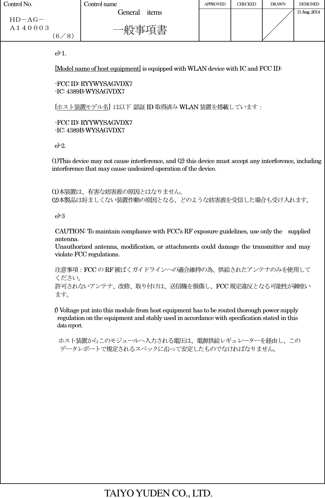 APPROVED  CHECKED  DRAWN  DESIGNED Control No.    ＨＤ－ＡＧ－   Ａ１４０００３ （６／８） Control name General    items       一般事項書      11 Aug..2014    e)-1.  [Model name of host equipment] is equipped with WLAN device with IC and FCC ID:  -FCC ID: RYYWYSAGVDX7 -IC: 4389B-WYSAGVDX7  [ホスト装置モデル名]  は以下 認証ID 取得済みWLAN 装置を搭載しています：  -FCC ID: RYYWYSAGVDX7 -IC: 4389B-WYSAGVDX7  e)-2.  (1)This device may not cause interference, and (2) this device must accept any interference, including interference that may cause undesired operation of the device.   (1)本装置は、有害な妨害波の原因とはなりません。 (2)本製品は好ましくない装置作動の原因となる、どのような妨害波を受信した場合も受け入れます。  e)-3  CAUTION: To maintain compliance with FCC’s RF exposure guidelines, use only the supplied antenna. Unauthorized antenna, modification, or attachments could damage the transmitter and may violate FCC regulations.  注意事項：FCC のRF 被ばくガイドラインへの適合維持の為、供給されたアンテナのみを使用してください。 許可されないアンテナ、改修、取り付けは、送信機を損傷し、FCC 規定違反となる可能性が御座います。  f) Voltage put into this module from host equipment has to be routed thorough power supply   regulation on the equipment and stably used in accordance with specification stated in this   data report.                                        ホスト装置からこのモジュールへ入力される電圧は、電源供給レギュレーターを経由し、この データレポートで規定されるスペックに沿って安定したものでなければなりません。                  TAIYO YUDEN CO., LTD. 