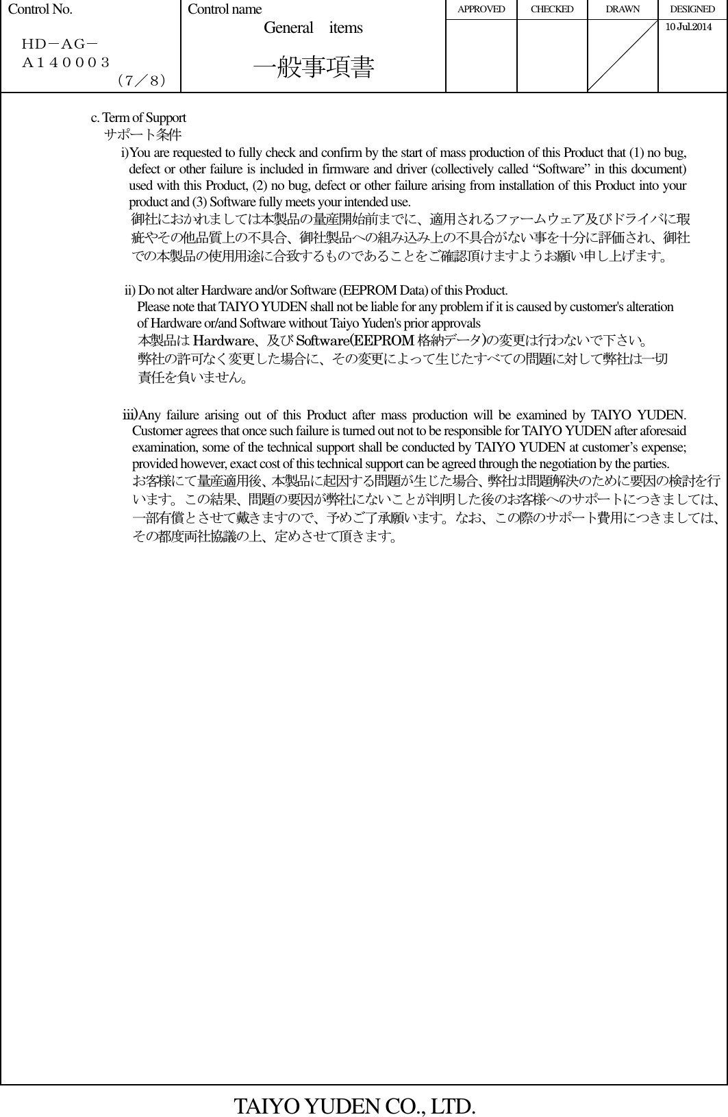 APPROVED  CHECKED  DRAWN  DESIGNED Control No.    ＨＤ－ＡＧ－   Ａ１４０００３ （７／８） Control name General    items       一般事項書      10 Jul.2014    c. Term of Support     サポート条件 i) You are requested to fully check and confirm by the start of mass production of this Product that (1) no bug, defect or other failure is included in firmware and driver (collectively called “Software” in this document) used with this Product, (2) no bug, defect or other failure arising from installation of this Product into your product and (3) Software fully meets your intended use. 御社におかれましては本製品の量産開始前までに、適用されるファームウェア及びドライバに瑕疵やその他品質上の不具合、御社製品への組み込み上の不具合がない事を十分に評価され、御社での本製品の使用用途に合致するものであることをご確認頂けますようお願い申し上げます。  ii) Do not alter Hardware and/or Software (EEPROM Data) of this Product.                                         Please note that TAIYO YUDEN shall not be liable for any problem if it is caused by customer&apos;s alteration of Hardware or/and Software without Taiyo Yuden&apos;s prior approvals 本製品は Hardware、及び Software(EEPROM 格納データ)の変更は行わないで下さい。 弊社の許可なく変更した場合に、その変更によって生じたすべての問題に対して弊社は一切 責任を負いません。  iii)Any failure  arising  out  of this Product  after  mass  production  will  be  examined by  TAIYO YUDEN. Customer agrees that once such failure is turned out not to be responsible for TAIYO YUDEN after aforesaid examination, some of the technical support shall be conducted by TAIYO YUDEN at customer’s expense; provided however, exact cost of this technical support can be agreed through the negotiation by the parties. お客様にて量産適用後、本製品に起因する問題が生じた場合、弊社は問題解決のために要因の検討を行います。この結果、問題の要因が弊社にないことが判明した後のお客様へのサポートにつきましては、一部有償とさせて戴きますので、予めご了承願います。なお、この際のサポート費用につきましては、その都度両社協議の上、定めさせて頂きます。                              TAIYO YUDEN CO., LTD. 
