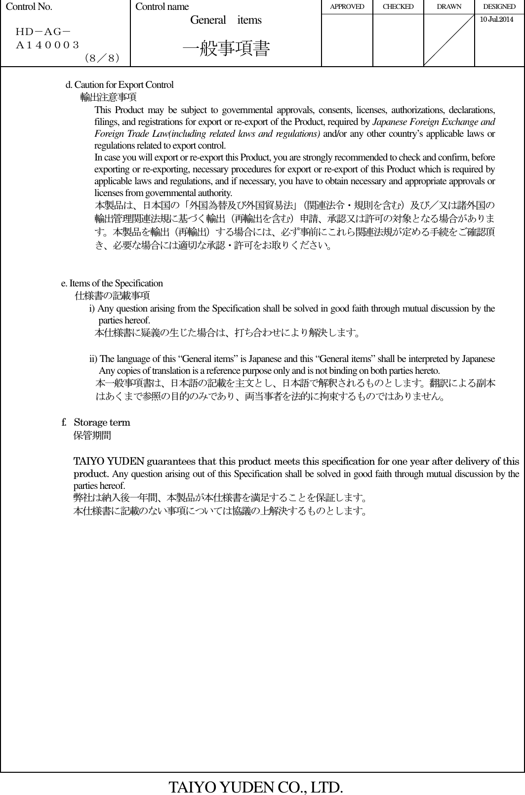 APPROVED  CHECKED  DRAWN  DESIGNED Control No.    ＨＤ－ＡＧ－   Ａ１４０００３ （８／８） Control name General    items       一般事項書      10 Jul.2014    d. Caution for Export Control        輸出注意事項 This Product  may be  subject  to governmental  approvals, consents,  licenses, authorizations, declarations, filings, and registrations for export or re-export of the Product, required by Japanese Foreign Exchange and Foreign Trade Law(including related laws and regulations) and/or any other country’s applicable laws or regulations related to export control. In case you will export or re-export this Product, you are strongly recommended to check and confirm, before exporting or re-exporting, necessary procedures for export or re-export of this Product which is required by applicable laws and regulations, and if necessary, you have to obtain necessary and appropriate approvals or licenses from governmental authority. 本製品は、日本国の「外国為替及び外国貿易法」（関連法令・規則を含む）及び／又は諸外国の輸出管理関連法規に基づく輸出（再輸出を含む）申請、承認又は許可の対象となる場合があります。本製品を輸出（再輸出）する場合には、必ず事前にこれら関連法規が定める手続をご確認頂き、必要な場合には適切な承認・許可をお取りください。   e. Items of the Specification     仕様書の記載事項 i) Any question arising from the Specification shall be solved in good faith through mutual discussion by the parties hereof. 本仕様書に疑義の生じた場合は、打ち合わせにより解決します。  ii) The language of this “General items” is Japanese and this “General items” shall be interpreted by Japanese Any copies of translation is a reference purpose only and is not binding on both parties hereto.   本一般事項書は、日本語の記載を主文とし、日本語で解釈されるものとします。翻訳による副本はあくまで参照の目的のみであり、両当事者を法的に拘束するものではありません。        f. Storage term 保管期間  TAIYO YUDEN guarantees that this product meets this specification for one year after delivery of this product. Any question arising out of this Specification shall be solved in good faith through mutual discussion by the parties hereof. 弊社は納入後一年間、本製品が本仕様書を満足することを保証します。 本仕様書に記載のない事項については協議の上解決するものとします。   TAIYO YUDEN CO., LTD. 