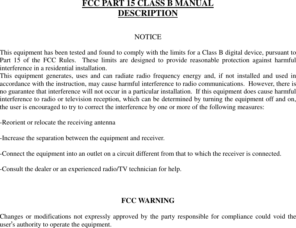 FCC PART 15 CLASS B MANUALDESCRIPTIONNOTICEThis equipment has been tested and found to comply with the limits for a Class B digital device, pursuant toPart 15 of the FCC Rules.  These limits are designed to provide reasonable protection against harmfulinterference in a residential installation.This equipment generates, uses and can radiate radio frequency energy and, if not installed and used inaccordance with the instruction, may cause harmful interference to radio communications.  However, there isno guarantee that interference will not occur in a particular installation.  If this equipment does cause harmfulinterference to radio or television reception, which can be determined by turning the equipment off and on,the user is encouraged to try to correct the interference by one or more of the following measures:-Reorient or relocate the receiving antenna-Increase the separation between the equipment and receiver.-Connect the equipment into an outlet on a circuit different from that to which the receiver is connected.-Consult the dealer or an experienced radio/TV technician for help.FCC WARNINGChanges or modifications not expressly approved by the party responsible for compliance could void theuser’s authority to operate the equipment.