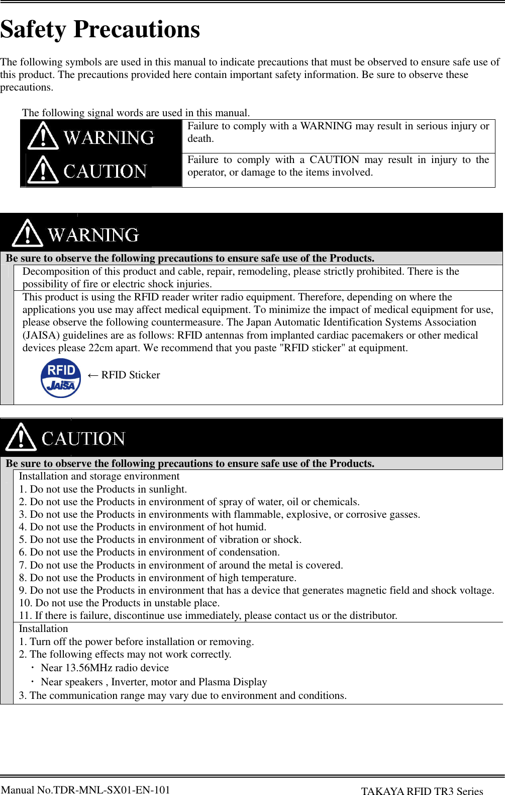 Manual No.TDR-MNL-SX01-EN-101       TAKAYA RFID TR3 Series  Safety Precautions  The following symbols are used in this manual to indicate precautions that must be observed to ensure safe use of this product. The precautions provided here contain important safety information. Be sure to observe these precautions.    The following signal words are used in this manual.  Failure to comply with a WARNING may result in serious injury or death.  Failure  to  comply  with  a  CAUTION  may  result  in  injury  to  the operator, or damage to the items involved.       Be sure to observe the following precautions to ensure safe use of the Products.  Decomposition of this product and cable, repair, remodeling, please strictly prohibited. There is the possibility of fire or electric shock injuries. This product is using the RFID reader writer radio equipment. Therefore, depending on where the applications you use may affect medical equipment. To minimize the impact of medical equipment for use, please observe the following countermeasure. The Japan Automatic Identification Systems Association (JAISA) guidelines are as follows: RFID antennas from implanted cardiac pacemakers or other medical devices please 22cm apart. We recommend that you paste &quot;RFID sticker&quot; at equipment.          Be sure to observe the following precautions to ensure safe use of the Products.  Installation and storage environment 1. Do not use the Products in sunlight. 2. Do not use the Products in environment of spray of water, oil or chemicals. 3. Do not use the Products in environments with flammable, explosive, or corrosive gasses. 4. Do not use the Products in environment of hot humid. 5. Do not use the Products in environment of vibration or shock. 6. Do not use the Products in environment of condensation. 7. Do not use the Products in environment of around the metal is covered. 8. Do not use the Products in environment of high temperature. 9. Do not use the Products in environment that has a device that generates magnetic field and shock voltage. 10. Do not use the Products in unstable place. 11. If there is failure, discontinue use immediately, please contact us or the distributor. Installation 1. Turn off the power before installation or removing. 2. The following effects may not work correctly.     ･  Near 13.56MHz radio device     ･  Near speakers , Inverter, motor and Plasma Display 3. The communication range may vary due to environment and conditions.   ← RFID Sticker 
