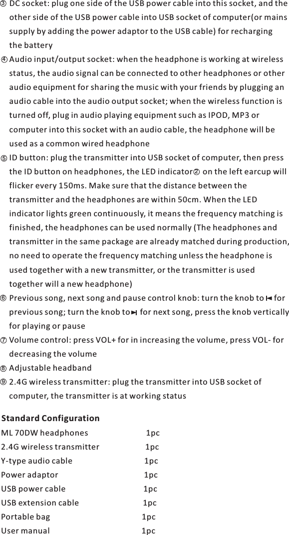 4356DC socket: plug one side of the USB power cable into this socket, and the other side of the USB power cable into USB socket of computer(or mains supply by adding the power adaptor to the USB cable) for recharging the batteryAudio input/output socket: when the headphone is working at wireless status, the audio signal can be connected to other headphones or other audio equipment for sharing the music with your friends by plugging an audio cable into the audio output socket; when the wireless function is turned off, plug in audio playing equipment such as IPOD, MP3 or computer into this socket with an audio cable, the headphone will be used as a common wired headphoneID button: plug the transmitter into USB socket of computer, then press the ID button on headphones, the LED indicator     on the left earcup will flicker every 150ms. Make sure that the distance between the transmitter and the headphones are within 50cm. When the LED indicator lights green continuously, it means the frequency matching is finished, the headphones can be used normally (The headphones andtransmitter in the same package are already matched during production, no need to operate the frequency matching unless the headphone is used together with a new transmitter, or the transmitter is used together will a new headphone)Previous song, next song and pause control knob: turn the knob to     for previous song; turn the knob to     for next song, press the knob vertically for playing or pauseVolume control: press VOL+ for in increasing the volume, press VOL- for decreasing the volumeAdjustable headband2.4G wireless transmitter: plug the transmitter into USB socket of computer, the transmitter is at working status ML 70DW headphones                             1pc2.4G wireless transmitter                       1pcY-type audio cable                                    1pcPower adaptor                                           1pcUSB power cable                                       1pcUSB extension cable                                1pcPortable bag                                              1pcUser manual                                              1pc   7982Standard Configuration