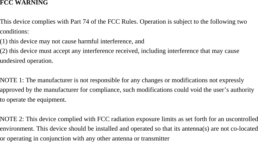 FCC WARNING  This device complies with Part 74 of the FCC Rules. Operation is subject to the following two conditions: (1) this device may not cause harmful interference, and (2) this device must accept any interference received, including interference that may cause undesired operation.  NOTE 1: The manufacturer is not responsible for any changes or modifications not expressly approved by the manufacturer for compliance, such modifications could void the user’s authority to operate the equipment.  NOTE 2: This device complied with FCC radiation exposure limits as set forth for an uscontrolled environment. This device should be installed and operated so that its antenna(s) are not co-located or operating in conjunction with any other antenna or transmitter     