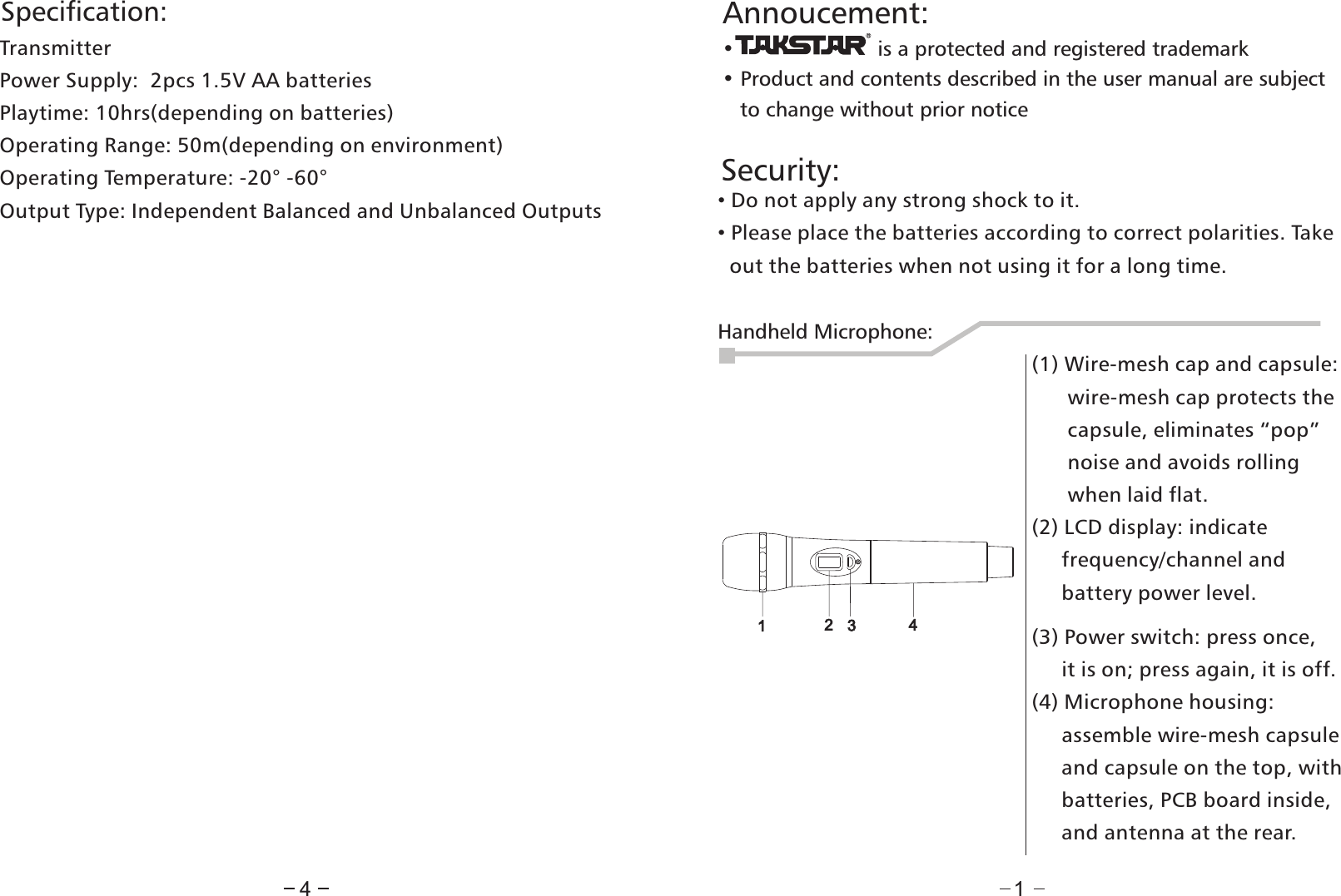 Security:4• Do not apply any strong shock to it.• Please place the batteries according to correct polarities. Take  out the batteries when not using it for a long time. Annoucement:•                        is a protected and registered trademark • Product and contents described in the user manual are subject    to change without prior notice1Handheld Microphone:1234(1) Wire-mesh cap and capsule:       wire-mesh cap protects the       capsule, eliminates “pop”       noise and avoids rolling       when laid flat.(2) LCD display: indicate     frequency/channel and      battery power level.(3) Power switch: press once,     it is on; press again, it is off.(4) Microphone housing:      assemble wire-mesh capsule      and capsule on the top, with      batteries, PCB board inside,      and antenna at the rear.Specification:TransmitterPower Supply:  2pcs 1.5V AA batteriesPlaytime: 10hrs(depending on batteries)Operating Range: 50m(depending on environment)Operating Temperature: -20° -60°Output Type: Independent Balanced and Unbalanced Outputs             