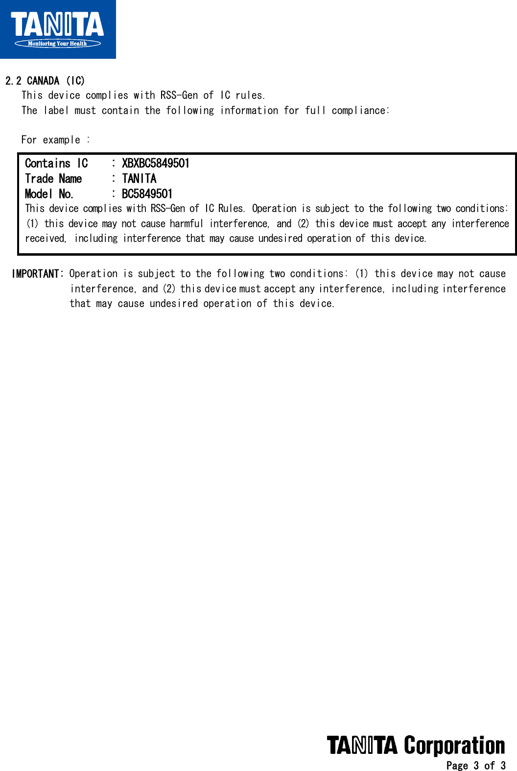   Page 3 of 3   2.2 CANADA (IC)     This device complies with RSS-Gen of IC rules.     The label must contain the following information for full compliance:      For example :           IMPORTANT: Operation is subject to the following two conditions: (1) this device may not cause              interference, and (2) this device must accept any interference, including interference              that may cause undesired operation of this device.      Contains IC  : XBXBC5849501 Trade Name  : TANITA Model No.  : BC5849501 This device complies with RSS-Gen of IC Rules. Operation is subject to the following two conditions:(1) this device may not cause harmful interference, and (2) this device must accept any interferencereceived, including interference that may cause undesired operation of this device. 