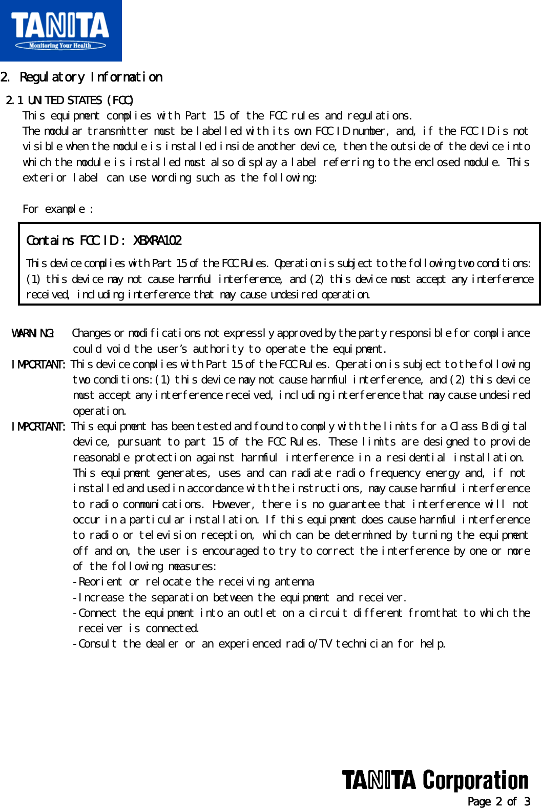   Page 2 of 3 2. Regulatory Information  2.1 UNITED STATES (FCC)     This equipment complies with Part 15 of the FCC rules and regulations.     The modular transmitter must be labelled with its own FCC ID number, and, if the FCC ID is not     visible when the module is installed inside another device, then the outside of the device into     which the module is installed must also display a label referring to the enclosed module. This     exterior label can use wording such as the following:      For example :          WARNING:   Changes or modifications not expressly approved by the party responsible for compliance              could void the user’s authority to operate the equipment.   IMPORTANT: This device complies with Part 15 of the FCC Rules. Operation is subject to the following              two conditions:(1) this device may not cause harmful interference, and (2) this device              must accept any interference received, including interference that may cause undesired              operation.   IMPORTANT: This equipment has been tested and found to comply with the limits for a Class B digital              device, pursuant to part 15 of the FCC Rules. These limits are designed to provide              reasonable protection against harmful interference in a residential installation.              This equipment generates, uses and can radiate radio frequency energy and, if not              installed and used in accordance with the instructions, may cause harmful interference              to radio communications. However, there is no guarantee that interference will not              occur in a particular installation. If this equipment does cause harmful interference              to radio or television reception, which can be determined by turning the equipment              off and on, the user is encouraged to try to correct the interference by one or more              of the following measures:              -Reorient or relocate the receiving antenna              -Increase the separation between the equipment and receiver.              -Connect the equipment into an outlet on a circuit different from that to which the               receiver is connected.              -Consult the dealer or an experienced radio/TV technician for help.        Contains FCC ID : XBXRA102 This device complies with Part 15 of the FCC Rules. Operation is subject to the following two conditions:(1) this device may not cause harmful interference, and (2) this device must accept any interferencereceived, including interference that may cause undesired operation. 